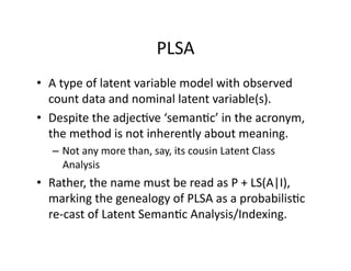 PLSA 
•  A type of latent variable model with observed 
   count data and nominal latent variable(s). 
•  Despite the adjec)ve ‘seman)c’ in the acronym, 
   the method is not inherently about meaning. 
  –  Not any more than, say, its cousin Latent Class 
     Analysis 
•  Rather, the name must be read as P + LS(A|I), 
   marking the genealogy of PLSA as a probabilis)c 
   re‐cast of Latent Seman)c Analysis/Indexing. 
 