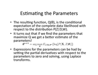 Es)ma)ng the Parameters 
•  The resul)ng func)on, Q(θ), is the condi)onal 
   expecta)on of the complete data likelihood with 
   respect to the distribu)on P(Z|D,W).  
•  It turns out that if we ﬁnd the parameters that 
   maximize Q we get a bener es)mate of the 
   parameters! 

•  Expressions for the parameters can be had by 
   sesng the par)al deriva)ves with respect to the 
   parameters to zero and solving, using Laplace 
   transforms. 
 