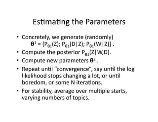 Es)ma)ng the Parameters 
•  Concretely, we generate (randomly)  
        θ1 = {Pθ1(Z); Pθ1(D|Z); Pθ1(W|Z)} .  
•  Compute the posterior Pθ1(Z|W,D). 
•  Compute new parameters θ2 .  
•  Repeat un)l “convergence”, say un)l the log 
   likelihood stops changing a lot, or un)l 
   boredom, or some N itera)ons. 
•  For stability, average over mul)ple starts, 
   varying numbers of topics. 
 