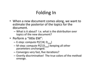 Folding In 
•  When a new document comes along, we want to 
   es)mate the posterior of the topics for the 
   document. 
   –  What is it about?  I.e. what is the distribu)on over 
      topics of the new document? 
•  Perform a “linle EM”:  
   –  E‐step: compute P(Z|W, Dnew) 
   –  M‐step: compute P(Z|Dnew) keeping all other 
      parameters unchanged. 
   –  Converges very fast, ﬁve itera)ons? 
   –  Overtly discrimina)ve!  The true colors of the method 
      emerge. 
 