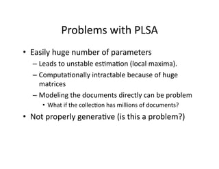 Problems with PLSA 
•  Easily huge number of parameters 
  –  Leads to unstable es)ma)on (local maxima). 
  –  Computa)onally intractable because of huge 
     matrices 
  –  Modeling the documents directly can be problem 
     •  What if the collec)on has millions of documents? 
•  Not properly genera)ve (is this a problem?) 
 