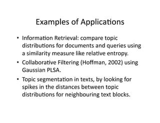 Examples of Applica)ons 
•  Informa)on Retrieval: compare topic 
   distribu)ons for documents and queries using 
   a similarity measure like rela)ve entropy. 
•  Collabora)ve Filtering (Hoﬀman, 2002) using 
   Gaussian PLSA. 
•  Topic segmenta)on in texts, by looking for 
   spikes in the distances between topic 
   distribu)ons for neighbouring text blocks. 
 