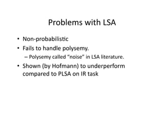 Problems with LSA 
•  Non‐probabilis)c 
•  Fails to handle polysemy.   
  –  Polysemy called “noise” in LSA literature. 
•  Shown (by Hofmann) to underperform 
   compared to PLSA on IR task 
 