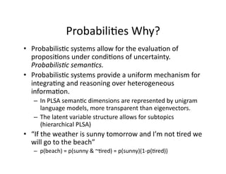Probabili)es Why? 
•  Probabilis)c systems allow for the evalua)on of 
   proposi)ons under condi)ons of uncertainty.  
   Probabilis)c seman)cs. 
•  Probabilis)c systems provide a uniform mechanism for 
   integra)ng and reasoning over heterogeneous 
   informa)on. 
   –  In PLSA seman)c dimensions are represented by unigram 
      language models, more transparent than eigenvectors. 
   –  The latent variable structure allows for subtopics 
      (hierarchical PLSA) 
•  “If the weather is sunny tomorrow and I’m not )red we 
   will go to the beach” 
   –  p(beach) = p(sunny & ~)red) = p(sunny)(1‐p()red)) 
 