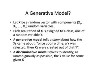 A Genera)ve Model? 
•  Let X be a random vector with components {X1, 
   X2, … , Xn} random variables. 
•  Each realiza)on of X is assigned to a class, one of 
   a random variable Y. 
•  A genera(ve model tells a story about how the 
   Xs came about: “once upon a )me, a Y was 
   selected, then Xs were created out of that Y”. 
•  A discrimina(ve model strives to iden)fy, as 
   unambiguously as possible, the Y value for some 
   given X 
 