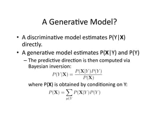 A Genera)ve Model? 
•  A discrimina)ve model es)mates P(Y|X) 
   directly. 
•  A genera)ve model es)mates P(X|Y) and P(Y) 
  –  The predic)ve direc)on is then computed via 
     Bayesian inversion:  


    where P(X) is obtained by condi)oning on Y: 

            
 