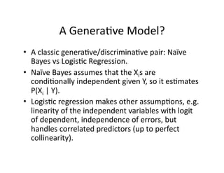 A Genera)ve Model? 
•  A classic genera)ve/discrimina)ve pair: Naïve 
   Bayes vs Logis)c Regression. 
•  Naïve Bayes assumes that the Xis are 
   condi)onally independent given Y, so it es)mates 
   P(Xi | Y). 
•  Logis)c regression makes other assump)ons, e.g. 
   linearity of the independent variables with logit 
   of dependent, independence of errors, but 
   handles correlated predictors (up to perfect 
   collinearity). 
 