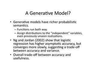 A Genera)ve Model? 
•  Genera)ve models have richer probabilis)c 
   seman)cs.   
  –  Func)ons run both way. 
  –  Assign distribu)ons to the “independent” variables, 
     even previously unseen realiza)ons. 
•  Ng and Jordan (2002) show that logis)c 
   regression has higher asympto)c accuracy, but 
   converges more slowly, sugges)ng a trade‐oﬀ 
   between accuracy and variance. 
•  Overall trade‐oﬀ between accuracy and 
   usefulness. 
 