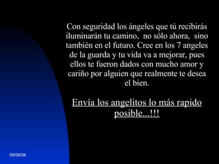   Con seguridad los ángeles que tú recibirás iluminarán tu camino,  no sólo ahora,  sino también en el futuro. Cree en los 7 angeles de la guarda y tu vida va a mejorar, pues ellos te fueron dados con mucho amor y cariño por alguien que realmente te desea el bien.   Envía los angelitos lo más rapido posible...!!! 