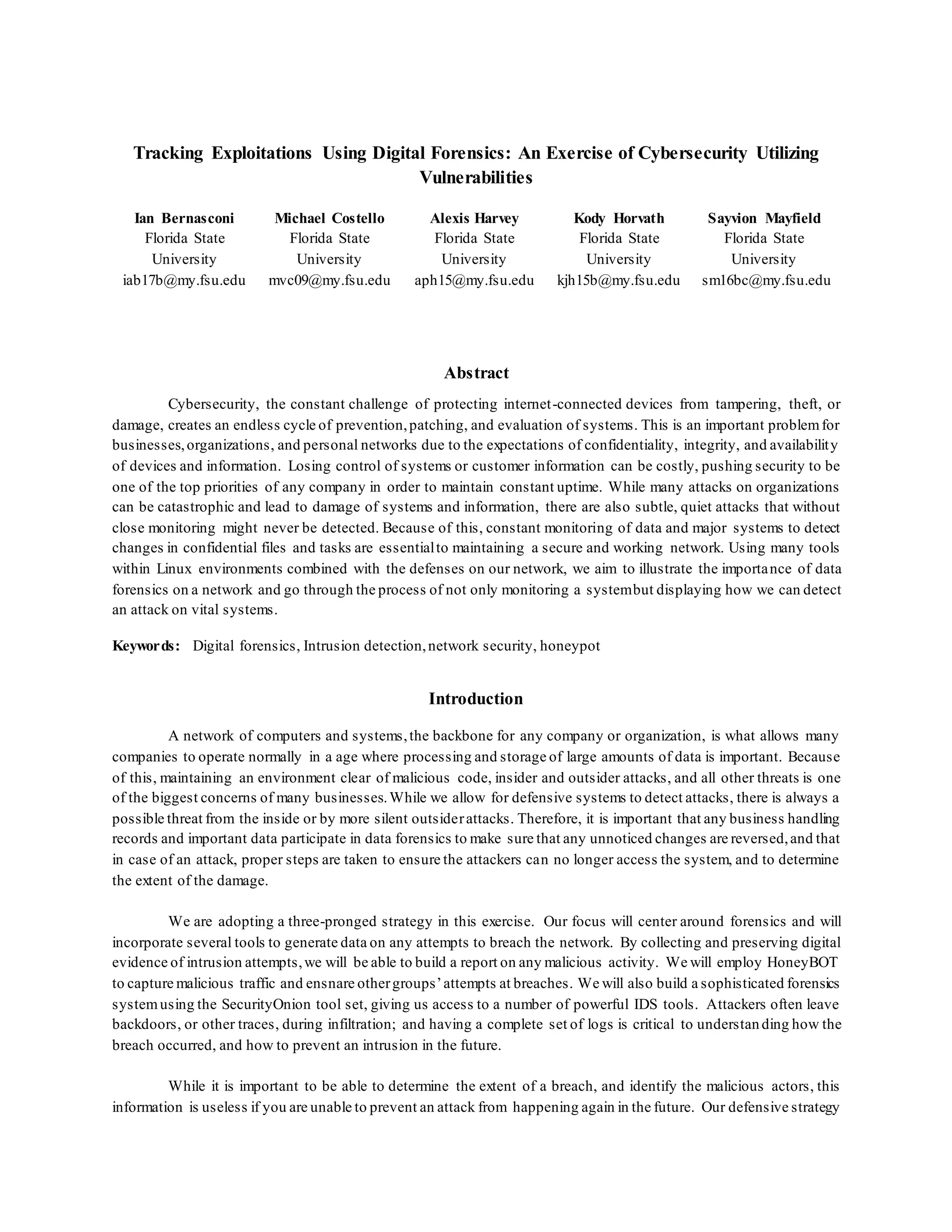 Tracking Exploitations Using Digital Forensics: An Exercise of Cybersecurity Utilizing
Vulnerabilities
Ian Bernasconi
Florida State
University
iab17b@my.fsu.edu
Michael Costello
Florida State
University
mvc09@my.fsu.edu
Alexis Harvey
Florida State
University
aph15@my.fsu.edu
Kody Horvath
Florida State
University
kjh15b@my.fsu.edu
Sayvion Mayfield
Florida State
University
sm16bc@my.fsu.edu
Abstract
Cybersecurity, the constant challenge of protecting internet-connected devices from tampering, theft, or
damage, creates an endless cycle of prevention,patching, and evaluation of systems. This is an important problemfor
businesses,organizations, and personal networks due to the expectations of confidentiality, integrity, and availability
of devices and information. Losing control of systems or customer information can be costly, pushing security to be
one of the top priorities of any company in order to maintain constant uptime. While many attacks on organizations
can be catastrophic and lead to damage of systems and information, there are also subtle, quiet attacks that without
close monitoring might never be detected. Because of this, constant monitoring of data and major systems to detect
changes in confidential files and tasks are essentialto maintaining a secure and working network. Using many tools
within Linux environments combined with the defenses on our network, we aim to illustrate the importance of data
forensics on a network and go through the process of not only monitoring a systembut displaying how we can detect
an attack on vital systems.
Keywords: Digital forensics, Intrusion detection,network security, honeypot
Introduction
A network of computers and systems,the backbone for any company or organization, is what allows many
companies to operate normally in a age where processing and storage of large amounts of data is important. Because
of this, maintaining an environment clear of malicious code, insider and outsider attacks, and all other threats is one
of the biggest concerns of many businesses.While we allow for defensive systems to detect attacks, there is always a
possible threat from the inside or by more silent outsiderattacks. Therefore, it is important that any business handling
records and important data participate in data forensics to make sure that any unnoticed changes are reversed,and that
in case of an attack, proper steps are taken to ensure the attackers can no longer access the system, and to determine
the extent of the damage.
We are adopting a three-pronged strategy in this exercise. Our focus will center around forensics and will
incorporate several tools to generate data on any attempts to breach the network. By collecting and preserving digital
evidence of intrusion attempts,we will be able to build a report on any malicious activity. We will employ HoneyBOT
to capture malicious traffic and ensnare othergroups’attempts at breaches. We will also build a sophisticated forensics
systemusing the SecurityOnion tool set, giving us access to a number of powerful IDS tools. Attackers often leave
backdoors, or other traces, during infiltration; and having a complete set of logs is critical to understanding how the
breach occurred, and how to prevent an intrusion in the future.
While it is important to be able to determine the extent of a breach, and identify the malicious actors, this
information is useless if you are unable to prevent an attack from happening again in the future. Our defensive strategy
 