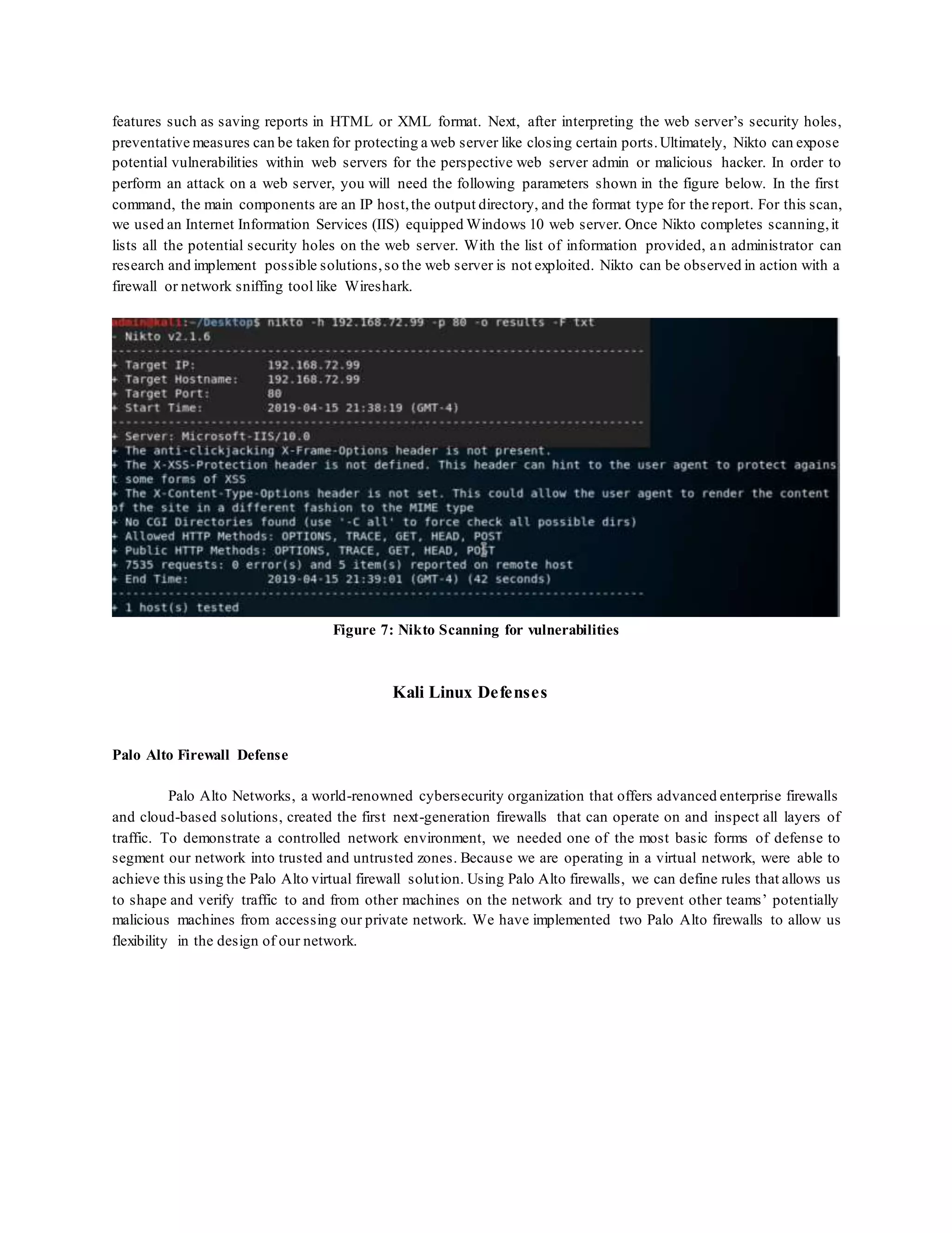 features such as saving reports in HTML or XML format. Next, after interpreting the web server’s security holes,
preventative measures can be taken for protecting a web server like closing certain ports.Ultimately, Nikto can expose
potential vulnerabilities within web servers for the perspective web server admin or malicious hacker. In order to
perform an attack on a web server, you will need the following parameters shown in the figure below. In the first
command, the main components are an IP host,the output directory, and the format type for the report. For this scan,
we used an Internet Information Services (IIS) equipped Windows 10 web server. Once Nikto completes scanning,it
lists all the potential security holes on the web server. With the list of information provided, an administrator can
research and implement possible solutions,so the web server is not exploited. Nikto can be observed in action with a
firewall or network sniffing tool like Wireshark.
Figure 7: Nikto Scanning for vulnerabilities
Kali Linux Defenses
Palo Alto Firewall Defense
Palo Alto Networks, a world-renowned cybersecurity organization that offers advanced enterprise firewalls
and cloud-based solutions, created the first next-generation firewalls that can operate on and inspect all layers of
traffic. To demonstrate a controlled network environment, we needed one of the most basic forms of defense to
segment our network into trusted and untrusted zones. Because we are operating in a virtual network, were able to
achieve this using the Palo Alto virtual firewall solution. Using Palo Alto firewalls, we can define rules that allows us
to shape and verify traffic to and from other machines on the network and try to prevent other teams’ potentially
malicious machines from accessing our private network. We have implemented two Palo Alto firewalls to allow us
flexibility in the design of our network.
 