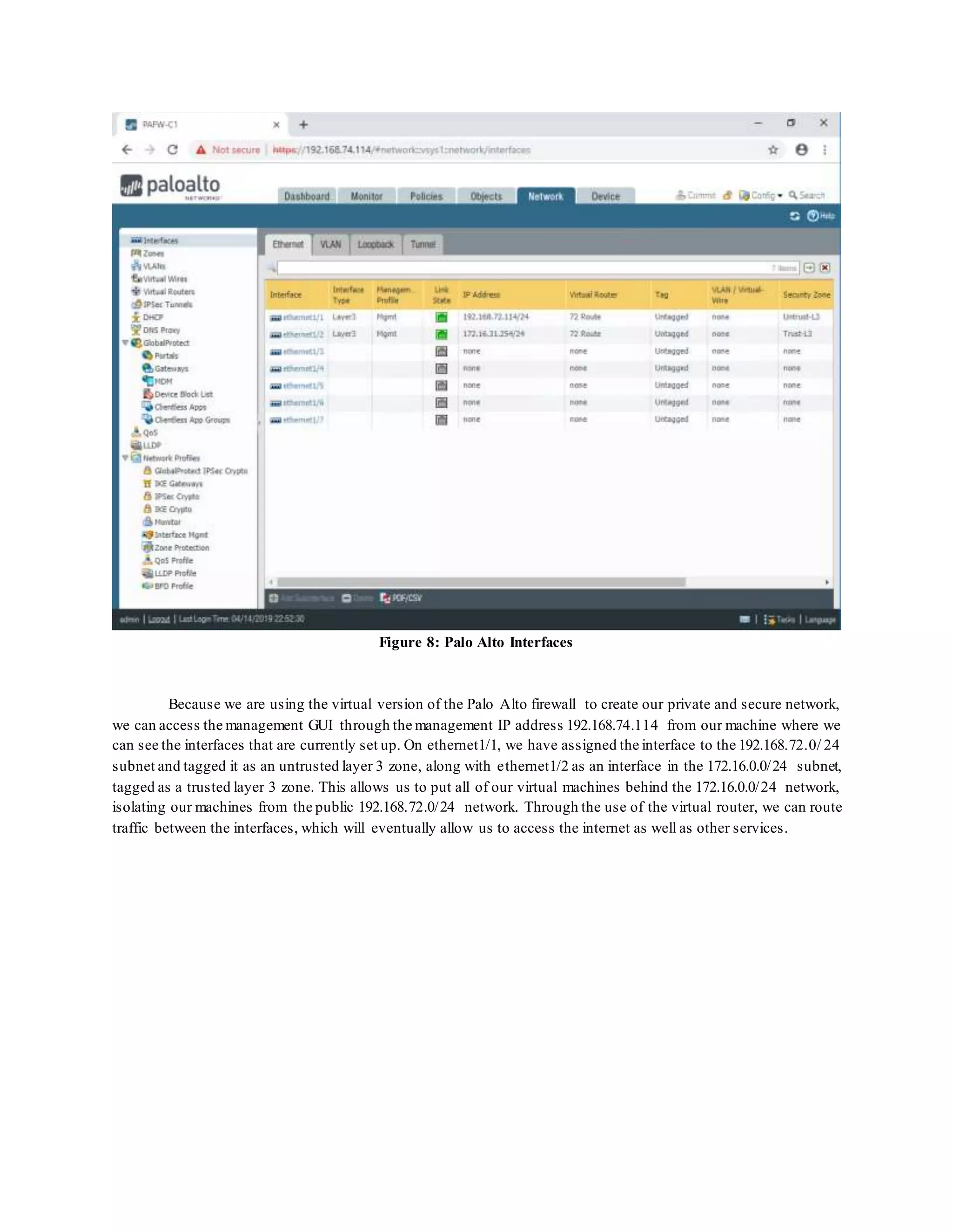 Figure 8: Palo Alto Interfaces
Because we are using the virtual version of the Palo Alto firewall to create our private and secure network,
we can access the management GUI through the management IP address 192.168.74.114 from our machine where we
can see the interfaces that are currently set up. On ethernet1/1, we have assigned the interface to the 192.168.72.0/ 24
subnet and tagged it as an untrusted layer 3 zone, along with ethernet1/2 as an interface in the 172.16.0.0/24 subnet,
tagged as a trusted layer 3 zone. This allows us to put all of our virtual machines behind the 172.16.0.0/24 network,
isolating our machines from the public 192.168.72.0/24 network. Through the use of the virtual router, we can route
traffic between the interfaces, which will eventually allow us to access the internet as well as other services.
 