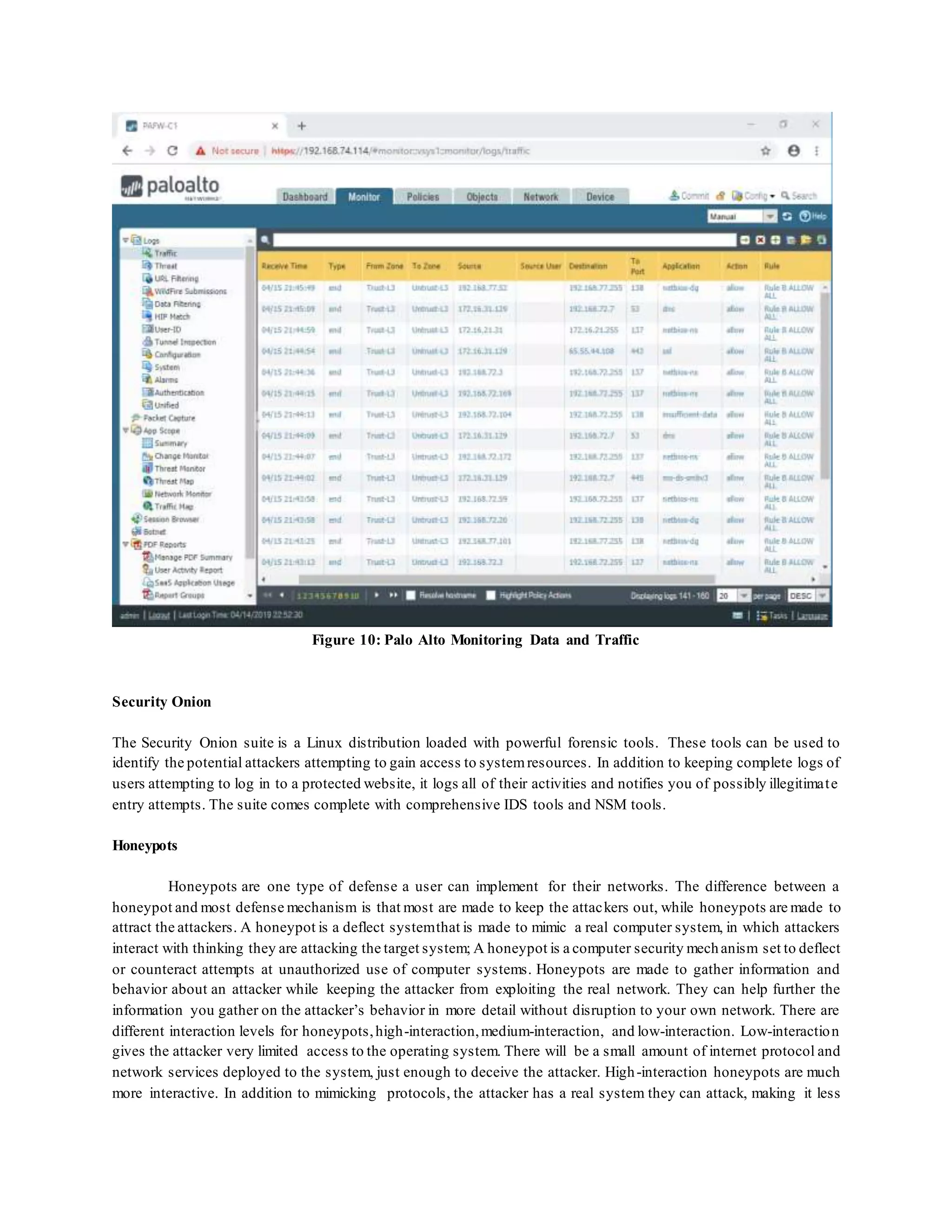 Figure 10: Palo Alto Monitoring Data and Traffic
Security Onion
The Security Onion suite is a Linux distribution loaded with powerful forensic tools. These tools can be used to
identify the potential attackers attempting to gain access to systemresources. In addition to keeping complete logs of
users attempting to log in to a protected website, it logs all of their activities and notifies you of possibly illegitimate
entry attempts. The suite comes complete with comprehensive IDS tools and NSM tools.
Honeypots
Honeypots are one type of defense a user can implement for their networks. The difference between a
honeypot and most defense mechanism is that most are made to keep the attackers out, while honeypots are made to
attract the attackers. A honeypot is a deflect systemthat is made to mimic a real computer system, in which attackers
interact with thinking they are attacking the target system; A honeypot is a computer security mechanism set to deflect
or counteract attempts at unauthorized use of computer systems. Honeypots are made to gather information and
behavior about an attacker while keeping the attacker from exploiting the real network. They can help further the
information you gather on the attacker’s behavior in more detail without disruption to your own network. There are
different interaction levels for honeypots,high-interaction,medium-interaction, and low-interaction. Low-interaction
gives the attacker very limited access to the operating system. There will be a small amount of internet protocol and
network services deployed to the system, just enough to deceive the attacker. High-interaction honeypots are much
more interactive. In addition to mimicking protocols, the attacker has a real system they can attack, making it less
 