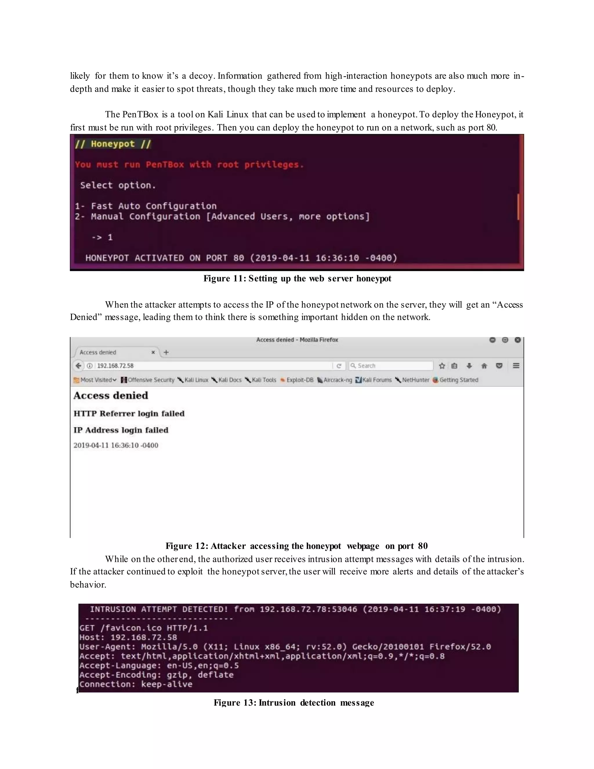 likely for them to know it’s a decoy. Information gathered from high-interaction honeypots are also much more in-
depth and make it easier to spot threats, though they take much more time and resources to deploy.
The PenTBox is a tool on Kali Linux that can be used to implement a honeypot.To deploy the Honeypot, it
first must be run with root privileges. Then you can deploy the honeypot to run on a network, such as port 80.
Figure 11: Setting up the web server honeypot
When the attacker attempts to access the IP of the honeypot network on the server, they will get an “Access
Denied” message, leading them to think there is something important hidden on the network.
Figure 12: Attacker accessing the honeypot webpage on port 80
While on the otherend, the authorized user receives intrusion attempt messages with details of the intrusion.
If the attacker continued to exploit the honeypot server,the user will receive more alerts and details of the attacker’s
behavior.
f
Figure 13: Intrusion detection message
 