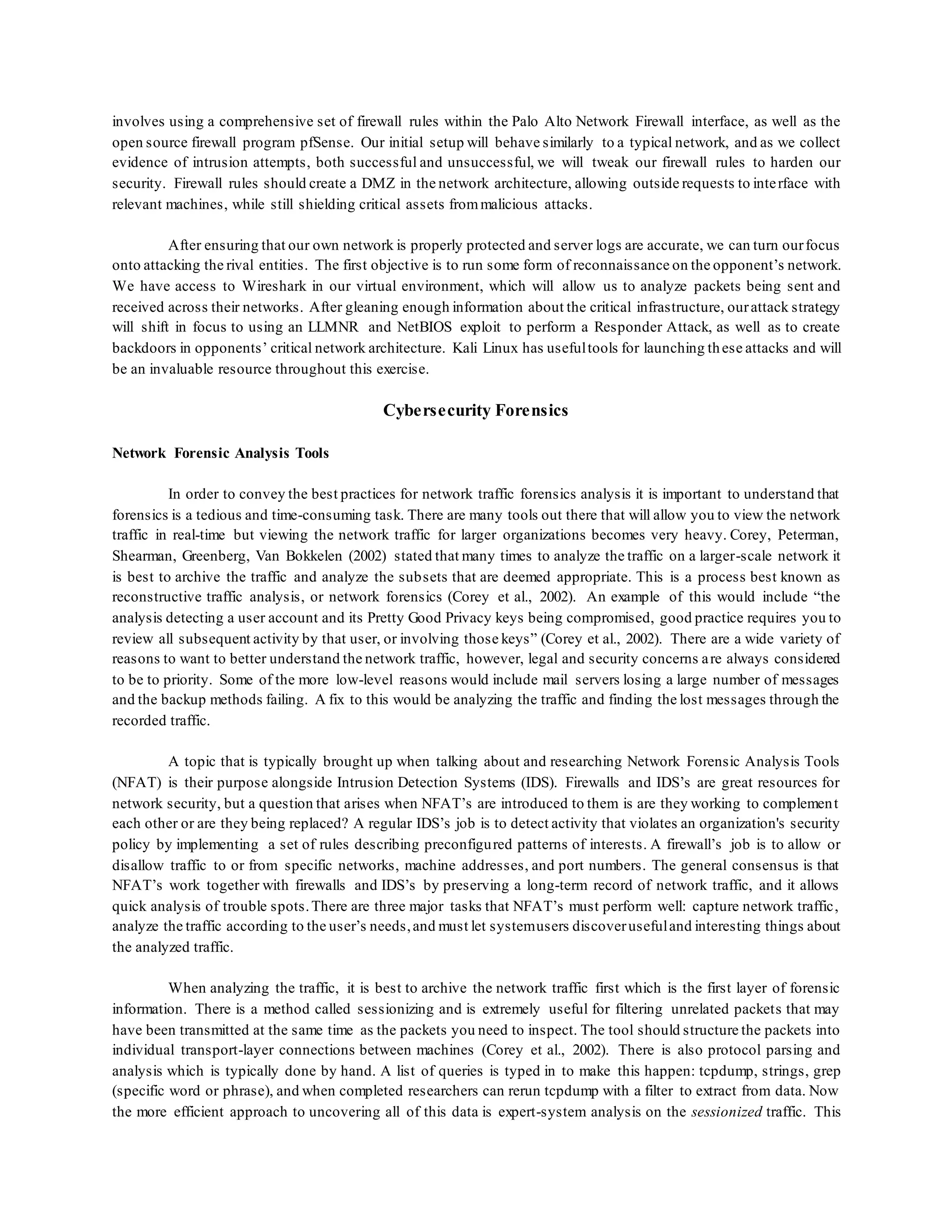 involves using a comprehensive set of firewall rules within the Palo Alto Network Firewall interface, as well as the
open source firewall program pfSense. Our initial setup will behave similarly to a typical network, and as we collect
evidence of intrusion attempts, both successful and unsuccessful, we will tweak our firewall rules to harden our
security. Firewall rules should create a DMZ in the network architecture, allowing outside requests to interface with
relevant machines, while still shielding critical assets frommalicious attacks.
After ensuring that our own network is properly protected and server logs are accurate, we can turn ourfocus
onto attacking the rival entities. The first objective is to run some form of reconnaissance on the opponent’s network.
We have access to Wireshark in our virtual environment, which will allow us to analyze packets being sent and
received across their networks. After gleaning enough information about the critical infrastructure, ourattack strategy
will shift in focus to using an LLMNR and NetBIOS exploit to perform a Responder Attack, as well as to create
backdoors in opponents’ critical network architecture. Kali Linux has usefultools for launching these attacks and will
be an invaluable resource throughout this exercise.
Cybersecurity Forensics
Network Forensic Analysis Tools
In order to convey the best practices for network traffic forensics analysis it is important to understand that
forensics is a tedious and time-consuming task. There are many tools out there that will allow you to view the network
traffic in real-time but viewing the network traffic for larger organizations becomes very heavy. Corey, Peterman,
Shearman, Greenberg, Van Bokkelen (2002) stated that many times to analyze the traffic on a larger-scale network it
is best to archive the traffic and analyze the subsets that are deemed appropriate. This is a process best known as
reconstructive traffic analysis, or network forensics (Corey et al., 2002). An example of this would include “the
analysis detecting a user account and its Pretty Good Privacy keys being compromised, good practice requires you to
review all subsequent activity by that user, or involving those keys” (Corey et al., 2002). There are a wide variety of
reasons to want to better understand the network traffic, however, legal and security concerns are always considered
to be to priority. Some of the more low-level reasons would include mail servers losing a large number of messages
and the backup methods failing. A fix to this would be analyzing the traffic and finding the lost messages through the
recorded traffic.
A topic that is typically brought up when talking about and researching Network Forensic Analysis Tools
(NFAT) is their purpose alongside Intrusion Detection Systems (IDS). Firewalls and IDS’s are great resources for
network security, but a question that arises when NFAT’s are introduced to them is are they working to complement
each other or are they being replaced? A regular IDS’s job is to detect activity that violates an organization's security
policy by implementing a set of rules describing preconfigured patterns of interests. A firewall’s job is to allow or
disallow traffic to or from specific networks, machine addresses, and port numbers. The general consensus is that
NFAT’s work together with firewalls and IDS’s by preserving a long-term record of network traffic, and it allows
quick analysis of trouble spots.There are three major tasks that NFAT’s must perform well: capture network traffic,
analyze the traffic according to the user’s needs,and must let systemusers discoverusefuland interesting things about
the analyzed traffic.
When analyzing the traffic, it is best to archive the network traffic first which is the first layer of forensic
information. There is a method called sessionizing and is extremely useful for filtering unrelated packets that may
have been transmitted at the same time as the packets you need to inspect. The tool should structure the packets into
individual transport-layer connections between machines (Corey et al., 2002). There is also protocol parsing and
analysis which is typically done by hand. A list of queries is typed in to make this happen: tcpdump, strings, grep
(specific word or phrase), and when completed researchers can rerun tcpdump with a filter to extract from data. Now
the more efficient approach to uncovering all of this data is expert-system analysis on the sessionized traffic. This
 