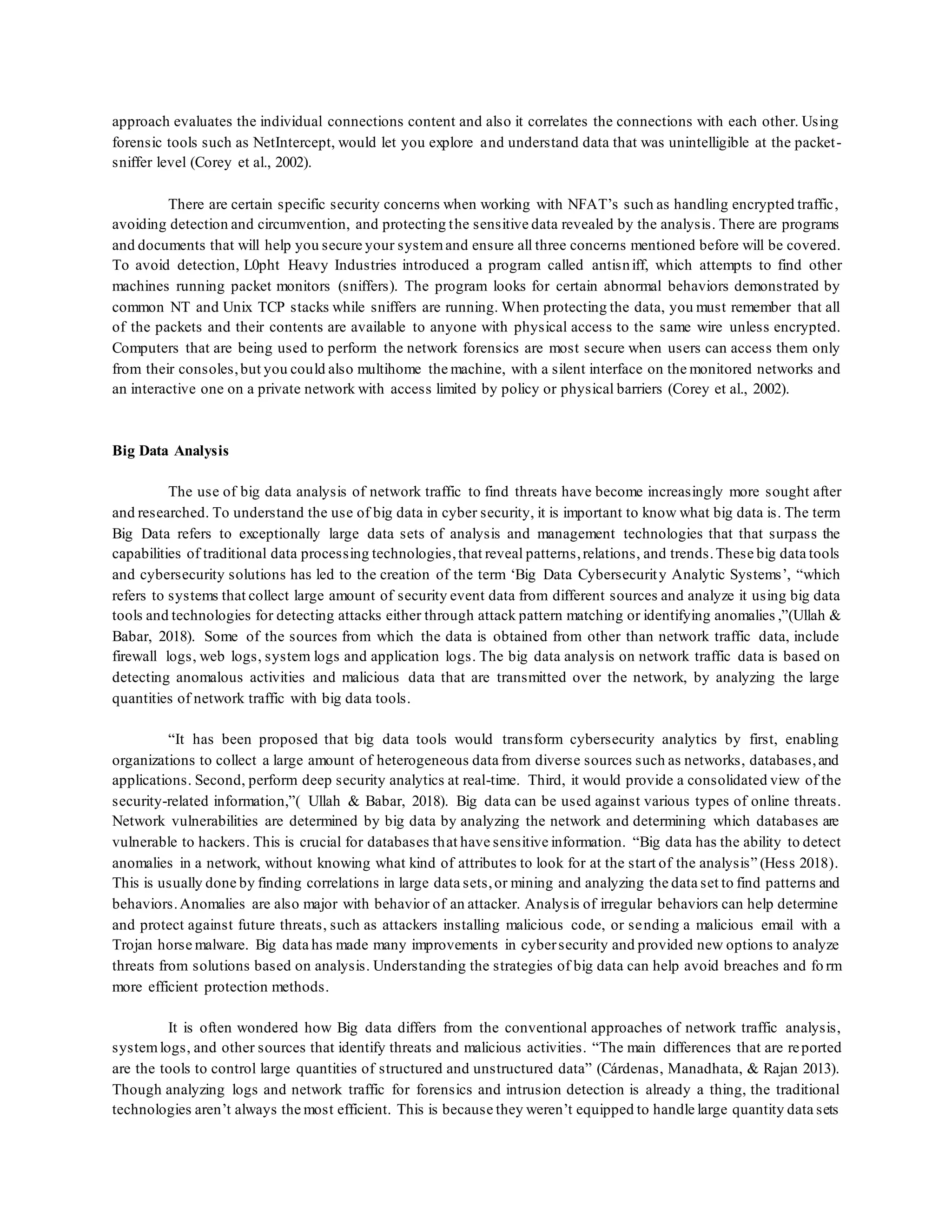 approach evaluates the individual connections content and also it correlates the connections with each other. Using
forensic tools such as NetIntercept, would let you explore and understand data that was unintelligible at the packet-
sniffer level (Corey et al., 2002).
There are certain specific security concerns when working with NFAT’s such as handling encrypted traffic,
avoiding detection and circumvention, and protecting the sensitive data revealed by the analysis. There are programs
and documents that will help you secure your systemand ensure all three concerns mentioned before will be covered.
To avoid detection, L0pht Heavy Industries introduced a program called antisniff, which attempts to find other
machines running packet monitors (sniffers). The program looks for certain abnormal behaviors demonstrated by
common NT and Unix TCP stacks while sniffers are running. When protecting the data, you must remember that all
of the packets and their contents are available to anyone with physical access to the same wire unless encrypted.
Computers that are being used to perform the network forensics are most secure when users can access them only
from their consoles,but you could also multihome the machine, with a silent interface on the monitored networks and
an interactive one on a private network with access limited by policy or physical barriers (Corey et al., 2002).
Big Data Analysis
The use of big data analysis of network traffic to find threats have become increasingly more sought after
and researched. To understand the use of big data in cyber security, it is important to know what big data is. The term
Big Data refers to exceptionally large data sets of analysis and management technologies that that surpass the
capabilities of traditional data processing technologies,that reveal patterns,relations, and trends.These big data tools
and cybersecurity solutions has led to the creation of the term ‘Big Data Cybersecurity Analytic Systems’, “which
refers to systems that collect large amount of security event data from different sources and analyze it using big data
tools and technologies for detecting attacks either through attack pattern matching or identifying anomalies ,”(Ullah &
Babar, 2018). Some of the sources from which the data is obtained from other than network traffic data, include
firewall logs, web logs, system logs and application logs. The big data analysis on network traffic data is based on
detecting anomalous activities and malicious data that are transmitted over the network, by analyzing the large
quantities of network traffic with big data tools.
“It has been proposed that big data tools would transform cybersecurity analytics by first, enabling
organizations to collect a large amount of heterogeneous data from diverse sources such as networks, databases,and
applications. Second, perform deep security analytics at real-time. Third, it would provide a consolidated view of the
security-related information,”( Ullah & Babar, 2018). Big data can be used against various types of online threats.
Network vulnerabilities are determined by big data by analyzing the network and determining which databases are
vulnerable to hackers. This is crucial for databases that have sensitive information. “Big data has the ability to detect
anomalies in a network, without knowing what kind of attributes to look for at the start of the analysis” (Hess 2018).
This is usually done by finding correlations in large data sets,or mining and analyzing the data set to find patterns and
behaviors.Anomalies are also major with behavior of an attacker. Analysis of irregular behaviors can help determine
and protect against future threats, such as attackers installing malicious code, or sending a malicious email with a
Trojan horse malware. Big data has made many improvements in cybersecurity and provided new options to analyze
threats from solutions based on analysis. Understanding the strategies of big data can help avoid breaches and fo rm
more efficient protection methods.
It is often wondered how Big data differs from the conventional approaches of network traffic analysis,
systemlogs, and other sources that identify threats and malicious activities. “The main differences that are reported
are the tools to control large quantities of structured and unstructured data” (Cárdenas, Manadhata, & Rajan 2013).
Though analyzing logs and network traffic for forensics and intrusion detection is already a thing, the traditional
technologies aren’t always the most efficient. This is because they weren’t equipped to handle large quantity data sets
 