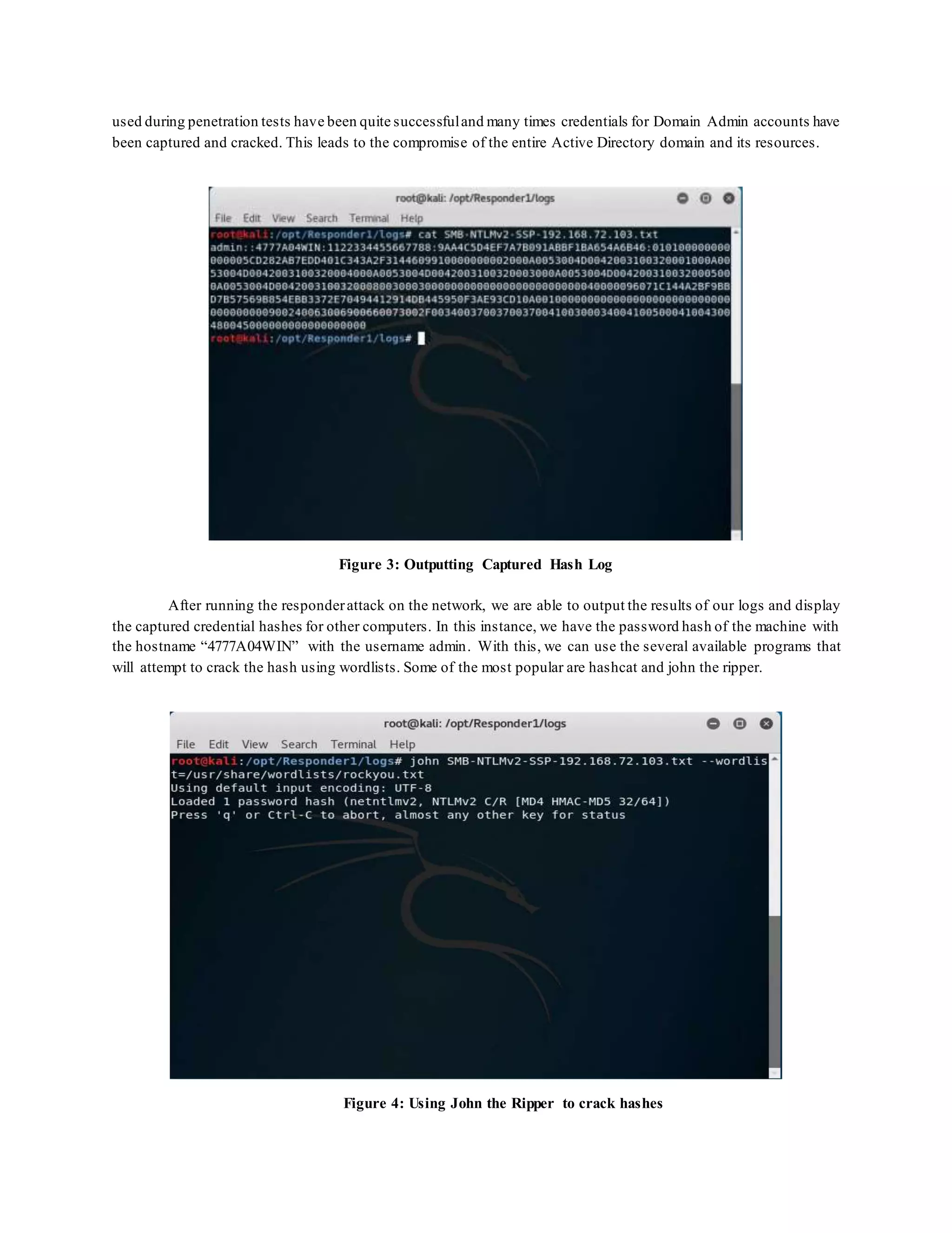 used during penetration tests have been quite successfuland many times credentials for Domain Admin accounts have
been captured and cracked. This leads to the compromise of the entire Active Directory domain and its resources.
Figure 3: Outputting Captured Hash Log
After running the responderattack on the network, we are able to output the results of our logs and display
the captured credential hashes for other computers. In this instance, we have the password hash of the machine with
the hostname “4777A04WIN” with the username admin. With this, we can use the several available programs that
will attempt to crack the hash using wordlists. Some of the most popular are hashcat and john the ripper.
Figure 4: Using John the Ripper to crack hashes
 