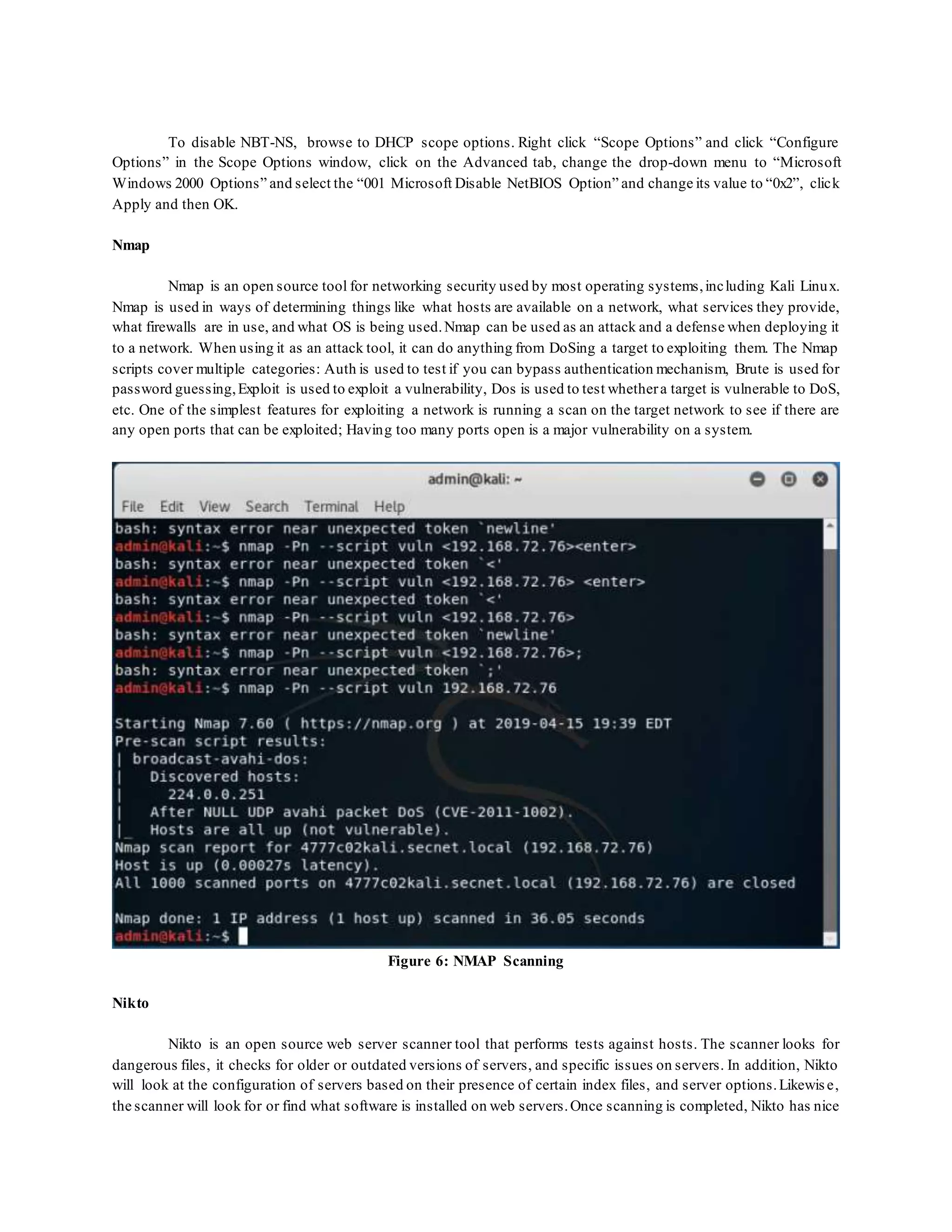 To disable NBT-NS, browse to DHCP scope options. Right click “Scope Options” and click “Configure
Options” in the Scope Options window, click on the Advanced tab, change the drop-down menu to “Microsoft
Windows 2000 Options” and select the “001 Microsoft Disable NetBIOS Option” and change its value to “0x2”, click
Apply and then OK.
Nmap
Nmap is an open source tool for networking security used by most operating systems,including Kali Linux.
Nmap is used in ways of determining things like what hosts are available on a network, what services they provide,
what firewalls are in use, and what OS is being used.Nmap can be used as an attack and a defense when deploying it
to a network. When using it as an attack tool, it can do anything from DoSing a target to exploiting them. The Nmap
scripts cover multiple categories: Auth is used to test if you can bypass authentication mechanism, Brute is used for
password guessing,Exploit is used to exploit a vulnerability, Dos is used to test whethera target is vulnerable to DoS,
etc. One of the simplest features for exploiting a network is running a scan on the target network to see if there are
any open ports that can be exploited; Having too many ports open is a major vulnerability on a system.
Figure 6: NMAP Scanning
Nikto
Nikto is an open source web server scanner tool that performs tests against hosts. The scanner looks for
dangerous files, it checks for older or outdated versions of servers, and specific issues on servers. In addition, Nikto
will look at the configuration of servers based on their presence of certain index files, and server options.Likewise,
the scanner will look for or find what software is installed on web servers.Once scanning is completed, Nikto has nice
 