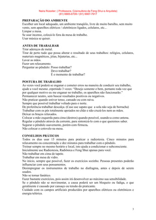 Naira Rossiter: ( Professora, Cosnsultora de Feng Shui e Arquiteta)
(81) 8885-6709 / (91) 9987-7917
3
PREPARAÇÃO DO AMBIENTE
Escolher um local adequado, um ambiente tranqüilo, livre de muito barulho, sem muito
vento, sem aparelhos elétricos / eletrônicos ligados, celulares, etc...
Limpar a mesa.
Se usar incenso, colocá-lo fora da mesa de trabalho.
Usar música se quiser.
ANTES DE TRABALHAR
Tirar adereços de metal.
Tirar de perto tudo que possa alterar o resultado de seus trabalhos: relógios, celulares,
materiais magnéticos, jóias, bijuterias, etc...
Lavar as mãos.
Fazer um relaxamento.
Perguntar ao pêndulo: Posso trabalhar?
Devo trabalhar?
É o momento de trabalhar?
POSTURA DE TRABALHO
As vezes você poderá se enganar e cometer erros na maneira de conduzir seu trabalho,
ajude a você mesmo ,repetindo 3 vezes: “Desejo somente o bem, portanto toda vez que
por qualquer motivo eu me enganar no trabalho, os aparelhos não funcionarão.”
Permanecer neutro, sem buscar resultados positivos ou negativos.
Não praticar quando estiver tenso, cansado ou com raiva.
Sempre que possível trabalhar voltado para o norte.
De preferência trabalhar descalça. (Caso use sapato que a sola não seja de borracha)
Trabalhar com os pés totalmente apoiados no chão e não cruzá-los nem as mãos.
Deixar os braços relaxados.
Colocar a mão esquerda para cima (destros) quando possível, usando-a como antena.
Regular o pêndulo através da corrente, para sintonizá-lo com o que queremos saber.
Segurar o pêndulo suavemente, porém com firmeza.
Não colocar o cotovelo na mesa.
CONSELHOS PRÁTICOS
Todos os dias usar 15 minutos para praticar a radiestesia. Cinco minutos para
relaxamento ou concentração e dez minutos para trabalhar com o pêndulo.
Treinar sempre no mesmo horário e local, isto ajuda a condicionar o subconsciente.
Inicialmente use Radiestesia, Radiônica e Feng Shui apenas para você.
Não trabalhar em cima de tapete.
Trabalhar em mesa de vidro.
No início, sempre que possível, fazer os exercícios sozinho. Pessoas presentes poderão
influenciar com seus pensamentos.
Desimpregnar os instrumentos de trabalho no diafragma, antes e depois de serem
usados.
Não se tornar fanático.
Fazer bastante exercícios, pois assim irá desenvolver ao máximo sua sensibilidade.
Se o pêndulo não se movimentar, a causa poderá ser um bloqueio ou fadiga, o que
geralmente é causado por cansaço ou tensão do praticante.
Cuidado com os campos artificiais produzidos por aparelhos elétricos ou eletrônicos e
energia telúrica.
 