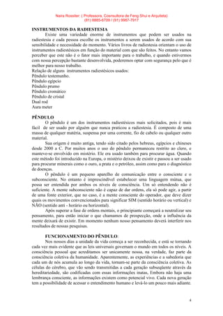 Naira Rossiter: ( Professora, Cosnsultora de Feng Shui e Arquiteta)
(81) 8885-6709 / (91) 9987-7917
4
INSTRUMENTOS DA RADIESTESIA
Existe uma variedade enorme de instrumentos que podem ser usados na
radiestesia e cada pessoa escolhe os instrumentos a serem usados de acordo com sua
sensibilidade e necessidade do momento. Vários livros de radiestesia orientam o uso de
instrumentos radiestésicos em função do material com que são feitos. No entanto vamos
perceber que este não é o fator mais importante para o trabalho, e quando estivermos
com nossa percepção bastante desenvolvida, poderemos optar com segurança pelo que é
melhor para nosso trabalho.
Relação de alguns instrumentos radiestésicos usados:
Pêndulo testemunho.
Pêndulo egípcio
Pêndulo prumo
Pêndulo cromático
Pêndulo de cristal
Dual rod
Aura meter
PÊNDULO
O pêndulo é um dos instrumentos radiestésicos mais solicitados, pois é mais
fácil de ser usado por alguém que nunca praticou a radiestesia. É composto de uma
massa de qualquer matéria, suspensa por uma corrente, fio de cabelo ou qualquer outro
material.
Sua origem é muito antiga, tendo sido citado pelos hebreus, egípcios e chineses
desde 2000 a C. Por muitos anos o uso do pêndulo permaneceu restrito ao clero, e
manteve-se envolvido em mistério. Ele era usado também para procurar água. Quando
este método foi introduzido na Europa, o mistério deixou de existir e passou a ser usado
para procurar minerais como o ouro, a prata e o petróleo, assim como para o diagnóstico
de doenças.
O pêndulo é um pequeno aparelho de comunicação entre o consciente e o
subconsciente. No entanto é imprescindível estabelecer uma linguagem mútua, que
possa ser entendida por ambos os níveis de consciência. Um só entendendo não é
suficiente. A mente subconsciente não é capaz de dar ordens, ela só pode agir, a partir
de uma fonte exterior, que no caso, é a mente consciente do operador, que deve dizer
quais os movimentos convencionados para significar SIM (sentido horário ou vertical) e
NÃO (sentido anti - horário ou horizontal).
Após superar a fase de ordens mentais, o principiante começará a neutralizar seu
pensamento, para então iniciar o que chamamos de prospecção, onde a influência da
mente deixará de existir. Em momento nenhum nosso pensamento deverá interferir nos
resultados de nossas pesquisas.
FUNCIONAMENTO DO PÊNDULO:
Nos nossos dias a unidade da vida começa a ser reconhecida, e está se tornando
cada vez mais evidente que as leis universais governam o mundo em todos os níveis. A
consciência pessoal que acreditamos ser unicamente nossa, na verdade, faz parte da
consciência coletiva da humanidade. Aparentemente, as experiências e a sabedoria que
cada um de nós acumula ao longo da vida, tornam-se parte da consciência coletiva. As
células do cérebro, que vão sendo transmitidas a cada geração subseqüente através da
hereditariedade, são codificadas com essas informações inatas, Embora não haja uma
lembrança consciente, as informações existem como potencial vivo. Cada nova geração
tem a possibilidade de acessar o entendimento humano e levá-lo um pouco mais adiante.
 