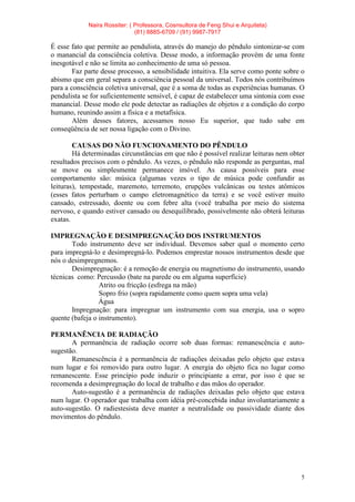 Naira Rossiter: ( Professora, Cosnsultora de Feng Shui e Arquiteta)
(81) 8885-6709 / (91) 9987-7917
5
É esse fato que permite ao pendulista, através do manejo do pêndulo sintonizar-se com
o manancial da consciência coletiva. Desse modo, a informação provém de uma fonte
inesgotável e não se limita ao conhecimento de uma só pessoa.
Faz parte desse processo, a sensibilidade intuitiva. Ela serve como ponte sobre o
abismo que em geral separa a consciência pessoal da universal. Todos nós contribuímos
para a consciência coletiva universal, que é a soma de todas as experiências humanas. O
pendulista se for suficientemente sensível, é capaz de estabelecer uma sintonia com esse
manancial. Desse modo ele pode detectar as radiações de objetos e a condição do corpo
humano, reunindo assim a física e a metafísica.
Além desses fatores, acessamos nosso Eu superior, que tudo sabe em
conseqüência de ser nossa ligação com o Divino.
CAUSAS DO NÃO FUNCIONAMENTO DO PÊNDULO
Há determinadas circunstâncias em que não é possível realizar leituras nem obter
resultados precisos com o pêndulo. As vezes, o pêndulo não responde as perguntas, mal
se move ou simplesmente permanece imóvel. As causa possíveis para esse
comportamento são: música (algumas vezes o tipo de música pode confundir as
leituras), tempestade, maremoto, terremoto, erupções vulcânicas ou testes atômicos
(esses fatos perturbam o campo eletromagnético da terra) e se você estiver muito
cansado, estressado, doente ou com febre alta (você trabalha por meio do sistema
nervoso, e quando estiver cansado ou desequilibrado, possivelmente não obterá leituras
exatas.
IMPREGNAÇÃO E DESIMPREGNAÇÃO DOS INSTRUMENTOS
Todo instrumento deve ser individual. Devemos saber qual o momento certo
para impregná-lo e desimpregná-lo. Podemos emprestar nossos instrumentos desde que
nós o desimpregnemos.
Desimpregnação: é a remoção de energia ou magnetismo do instrumento, usando
técnicas como: Percussão (bate na parede ou em alguma superfície)
Atrito ou fricção (esfrega na mão)
Sopro frio (sopra rapidamente como quem sopra uma vela)
Água
Impregnação: para impregnar um instrumento com sua energia, usa o sopro
quente (bafeja o instrumento).
PERMANÊNCIA DE RADIAÇÃO
A permanência de radiação ocorre sob duas formas: remanescência e auto-
sugestão.
Remanescência é a permanência de radiações deixadas pelo objeto que estava
num lugar e foi removido para outro lugar. A energia do objeto fica no lugar como
remanescente. Esse princípio pode induzir o principiante a errar, por isso é que se
recomenda a desimpregnação do local de trabalho e das mãos do operador.
Auto-sugestão é a permanência de radiações deixadas pelo objeto que estava
num lugar. O operador que trabalha com idéia pré-concebida induz involuntariamente a
auto-sugestão. O radiestesista deve manter a neutralidade ou passividade diante dos
movimentos do pêndulo.
 