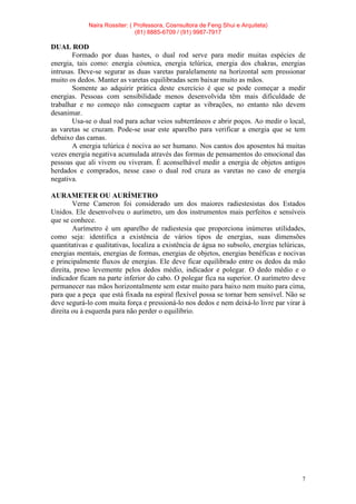 Naira Rossiter: ( Professora, Cosnsultora de Feng Shui e Arquiteta)
(81) 8885-6709 / (91) 9987-7917
7
DUAL ROD
Formado por duas hastes, o dual rod serve para medir muitas espécies de
energia, tais como: energia cósmica, energia telúrica, energia dos chakras, energias
intrusas. Deve-se segurar as duas varetas paralelamente na horizontal sem pressionar
muito os dedos. Manter as varetas equilibradas sem baixar muito as mãos.
Somente ao adquirir prática deste exercício é que se pode começar a medir
energias. Pessoas com sensibilidade menos desenvolvida têm mais dificuldade de
trabalhar e no começo não conseguem captar as vibrações, no entanto não devem
desanimar.
Usa-se o dual rod para achar veios subterrâneos e abrir poços. Ao medir o local,
as varetas se cruzam. Pode-se usar este aparelho para verificar a energia que se tem
debaixo das camas.
A energia telúrica é nociva ao ser humano. Nos cantos dos aposentos há muitas
vezes energia negativa acumulada através das formas de pensamentos do emocional das
pessoas que ali vivem ou viveram. É aconselhável medir a energia de objetos antigos
herdados e comprados, nesse caso o dual rod cruza as varetas no caso de energia
negativa.
AURAMETER OU AURÍMETRO
Verne Cameron foi considerado um dos maiores radiestesistas dos Estados
Unidos. Ele desenvolveu o aurímetro, um dos instrumentos mais perfeitos e sensíveis
que se conhece.
Aurímetro é um aparelho de radiestesia que proporciona inúmeras utilidades,
como seja: identifica a existência de vários tipos de energias, suas dimensões
quantitativas e qualitativas, localiza a existência de água no subsolo, energias telúricas,
energias mentais, energias de formas, energias de objetos, energias benéficas e nocivas
e principalmente fluxos de energias. Ele deve ficar equilibrado entre os dedos da mão
direita, preso levemente pelos dedos médio, indicador e polegar. O dedo médio e o
indicador ficam na parte inferior do cabo. O polegar fica na superior. O aurímetro deve
permanecer nas mãos horizontalmente sem estar muito para baixo nem muito para cima,
para que a peça que está fixada na espiral flexível possa se tornar bem sensível. Não se
deve segurá-lo com muita força e pressioná-lo nos dedos e nem deixá-lo livre par virar à
direita ou à esquerda para não perder o equilíbrio.
 