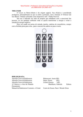 Naira Rossiter: ( Professora, Cosnsultora de Feng Shui e Arquiteta)
(81) 8885-6709 / (91) 9987-7917
9
TRILUXOR
O Luxor ou Barra-Atlante é de origem egípcia. Sua eficácia é considerada
prodigiosa, principalmente no que se refere a proteção, cura e intuição. O Triluxor são
tres Barras- Atlantes utilizadas como dispositivo anti - Ondas Nocivas.
Seu uso é indicado em salas de terapias que trabalhem com o emocional das
pessoas, ou em qualquer ambiente onde se queira transformar a energia e evitar a
entrada de energia negativa.
Deve ser usado em portas de entrada, janelas, cadeiras de consultórios, sempre
com a bolinha preta para cima , para o encosto da cadeira ou para o norte.
BIBLIOGRAFIA
Apostila Curso de Radiestesia Bittencourt, Anete (RJ)
Apostila Curso de Radiestesia Dutra, Neusa (PE)
Apostila Curso de Radiestesia Liliane Passera (SP)
A Ciência e a Arte do Pêndulo Blackburn, Gabriele Editora
Pensamento
Manual de Radiestesia Cromoter. e Cristal. Castro de Souza, Narci Missão Orion
 
