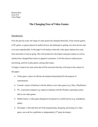 Patrick Hess
Econ 416
Term Paper
The Changing Face of Video Games
Introduction
Over the past ten years, the image of video games has changed drastically. From console games,
to PC games, to games played on mobile devices, the landscape is getting ever more diverse and
ever more unpredictable. In this paper I will analyze where the video game industry has come
from and where it may be going. This will include how developers and game makers as well as
retailers have changed their tactics to appeal to consumers. I will also discuss market power,
advertising, and free to play games, among other topics.
To begin, I need to list some terms that will be used and what they will mean in the context of
this paper:
 Video game: a piece of software developed and purchased for the purpose of
entertainment
 Console: a piece of hardware with the ability to run video games (e.g. Xbox, PlayStation)
 PC: A personal computer (e.g. laptop or desktop) with the Windows operating system
able to run video games
 Mobile Game: a video game designed to be played on a mobile device (e.g. smartphone,
tablet)
 Developer: a firm that does all of the programming, designing, and testing of a video
game, can work for a publisher or independently (3rd
party developer)
 