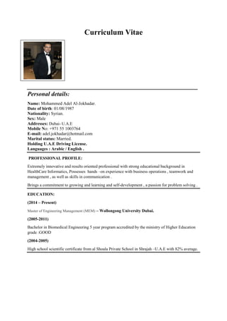 Curriculum Vitae
________________________________________________________
Personal details:
Name: Mohammed Adel Al-Jokhadar.
Date of birth: 01/08/1987
Nationality: Syrian.
Sex: Male
Addresses: Dubai- U.A.E
Mobile No: +971 55 1003764
E-mail: adel.jokhadar@hotmail.com
Marital status: Married.
Holding U.A.E Driving License.
Languages : Arabic / English .
PROFESSIONAL PROFILE:
Extremely innovative and results oriented professional with strong educational background in
HealthCare Informatics, Possesses hands –on experience with business operations , teamwork and
management , as well as skills in communication .
Brings a commitment to growing and learning and self-development , a passion for problem solving .
EDUCATION:
(2014 – Present)
Master of Engineering Management (MEM) – Wollongong University Dubai.
(2005-2011)
Bachelor in Biomedical Engineering 5 year program accredited by the ministry of Higher Education
grade :GOOD
(2004-2005)
High school scientific certificate from al Shoala Private School in Shrajah –U.A.E with 82% average.
 
