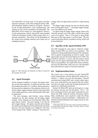 The Meta-GPE will keep track of all agents and their
respective strategies, evolve their strategies inside a GPE,
and redistribute solutions shared to all agents. Statistics
on the average performance, curve characteristics, and
solution set size will be recorded by the Meta-GPE. The
Meta-GPE will be written in C with standard C libraries.
It will communicate with the Agent-GPE using standard
UNIX ﬁle descriptors (which could be pipes, ﬁles, or a
network connection). This allows for the distribution of
the system across multiple machines and a better way of
managing resources.
S SSSSSSSS
Likely Shared
BestWorst
ﬁgure 8: The selection of solutions to share is based on
the normal curve [8]
4.2 Agent Strategies
Of the strategies available to an agent, the trigger strate-
gies are the most important. An agent can have any mean
and standard deviation in it’s solution sharing decisions,
but because the complexity of the problems solved is rel-
atively simple, trigger strategies similar to those described
in the simple game have a more demonstrable effect upon
an experiment.
The main strategies used (besides various sharing
strategies) are the grim strategy and the happy trigger
strategy. These strategies do not technically follow their
game theory cousins. The grim strategy is not like the
grim trigger strategy. All agents using the grim strategy
are selected at the beginning of the experiment and remain
that way. The grim strategy is not "triggered". One form
of this strategy is the “Sucker” strategy, or “grim but one”
strategy where all agents hide except for a single sharing
agent.
The happy trigger strategy was also not directly taken
from existing game theory. 3
The happy trigger strategy
was a late addition to the model.
An agent using the happy trigger strategy shares only
when the average score of the agent is below the average
score of all agents. That is, if an agent is doing better
than most of the other agents, it will not share. This has
several interesting effects on problem solving, which will
be described later.
4.3 Speciﬁcs of the Agent-Problem GPE
The GPE managed by each agent is relatively simple.
Many existing GPEs are used to solve equations. The
simplicity of using mathematical functions for testing the-
ories in genetic programming are hard to escape. Each
agent in this case uses the GALib library for it’s GPE. The
GALib[15] interface is used to add and acquire shared
agents into the agents knowledge base and evolve solu-
tions to some problem. The Agent-GPE receives informa-
tion from the Meta-GPE using xml over a ﬁle descriptor
that could either be a pipe or a network connection.
4.4 Implementation Issues
The system uses a unix process for each Agent-GPE
which communicates with the Meta-GPE using xml se-
rialized c++ objects over unix ﬁle descriptors. Network
communication using SOAP and a custom object repos-
itory were researched but not pursued after the realiza-
tion that each agent would step through generations too
quickly for a distributed architecture.
Instead, the Meta-GPE starts up each agent as a sepa-
rate process and just uses ﬁle descriptors. The c++ ob-
jects containing solutions and agent commands are seri-
alized into XML using the Eternity Persistence library.
Many modiﬁcations were required to make this library
work properly using ﬁle descriptors. Additionally, seri-
alization and deserialization took a large amount of com-
puting power.
3If the happy trigger has been used in other game theory problems, it
most likely doesn’t use the name "happy." The name “sucker” was also
an invention of the author.
13
 