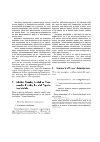 These issues, and because of issues resulting from the
extreme simplicity of these problems, resulted in a conﬁg-
uration variable being added which cut into the size of the
solutions shared by each agent. Of all the solutions shared
by an agent, only a small percentage (one to ten percent)
are actually shared. This slows down the experiment to
the point where quantitative analysis of agent strategies
became useful.
Additionally, the population of agents, and the solution
population of each agent, was lowered to only ten individ-
uals. The mutation rate of each agent was also lowered.
Even with these modiﬁcations, agents in this experiment
solved problems in the test suite unexpectedly fast.
There is another issue that is apparent only in experi-
ments where there’s only a single sharing agent (sucker
strategy). In these experiments agents tend to be drawn
to the sharing agent and then get into a situation where
their score never changes before the 1000 generation is
reached.
Given the information at the time of writing, it is sup-
posed that this is due to the extremely small population
size of each agent, and the fact that agents left to share
with themselves reinforce their own homogeny.
Fortunatly the system doesn’t need to be modiﬁed to
support larger populations or more complex problems.
Unfortunately analysis requires simplicity in all these fac-
tors. Increasing the complexity of the experiments will
have to be relegated to future experiments.
5 Solution Sharing Model as Com-
pared to Existing Parallel Popula-
tion Models
There are existing methods for managing parallel popu-
lations and transferring certain members to and from the
populations. I’ll describe two here.
1. Hierarchal deterministic stepping stone
2. Overlapping populations
Hierarchal populations are a genetic programming de-
sign which uses multiple populations of individuals with
different performance characteristics. The best analogy is
that of our public education system. An individual might
start out at the lowest level, competing for survival only
among the lesser agents, and “graduate” to higher levels
depending upon their success. There are many variations
of this concept, but no standard toolset for their exploita-
tion [14].
Overlapping populations of individuals are used to
make effective use of two different environments, each
with speciﬁc mutation and breeding characteristics, by
sharing the certain individuals between their respective
populations. One environment might be good at basic hill
climbing, while the other might be good at getting out of
small ruts (using a higher mutation rate). The sharing of
individuals between these environments could potentially
reach a solution much faster (and more reliably) than a
single population alone [15].
The method described in this paper is essentially the
synthesis of these two methods. There’s been a decent
amount of research into the use of Meta-GPEs, and more
research should have been performed before reinventing
some of the methods discovered by others. 4
6 Summary of Major Assumptions
Three major assumptions have been made in this experi-
ment:
1. Functions can model a real-world problem space
2. Function optimization can model the innovative
process
3. Different types of innovative processes utilize
sharing differently
These assumptions will be described in detail in the
next sections.
4Part of the research problem was the lack of online resources at
the start. Many of the journals in which these articles appear are not
subscribed to by Cal Poly, and the two books on genetic algorithms at the
library are outdated by several years. It’s ironic that a research project
involving the use of sharing ran into problems with the accessibility of
related research.
14
 