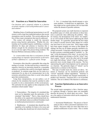 6.1 Functions as a Model for Innovation
Can functions and a proposed solution to a function
accurately simulate a real-world problem and it’s associ-
ated solution?
Modeling forms of intellectual protectionism in an GP
system is such a leap from traditional analysis that several
assumptions must be justiﬁed. This section addresses the
ﬁrst of three major assumptions that must be addressed.
This system will attempt to model the innovative
process using function optimization. Whether this rela-
tionship can be justiﬁed requires establishing a common
deﬁnition for ideas and solutions to functions that is
abstract enough for the simulation but accurate enough
so as to not lose sight of the process being modeled. The
Merriam-Websters dictionary deﬁnes an idea as:
1a: a transcendent entity that is a real pattern of which
existing things are imperfect representations (a derivative
of Plato’s deﬁnition) or c: a plan for action: Design.
Economists often describe a patentable idea using the
analogy of a recipe. An idea need not have a material con-
sequence, however an innovation should be a reasonable
solution to a problem that could be developed, deployed,
or produced. In common usage there are few notes on a
requirement for an idea to be communicated, but in the
economic and political sense there is social value placed
upon that communication.
Using these interpretations, we can outline a set of
criteria for the simulation that must be satisﬁed in order
to justify its role as demonstrative of this social process.
This particular list only applies to that component of the
simulation which models “ideas.”
1. Transcendence - The integrity of a simulated idea
must not be dependent upon the particulars of the
simulated “idea holder.” That is, ideas should have
the ability to be copied and transferred perfectly be-
tween individuals unless an artiﬁcial boundary (such
as intellectual protectionism) is constructed.
2. Modiﬁcation - A simulated idea should have the
capability to be modiﬁed, for better or for worse and
the resulting idea should meet all criteria listed here.
3. Use - A simulated idea should attempt to solve
some problem. It should have an application. The
idea might not be a good solution, but it at least falls
within the domain of possible solutions.
The proposed system uses math functions to represent
the problem space of a ﬁeld, and solutions to those func-
tions as particular ideas addressing the problem. Take,
for instance, the development of the wheel. For simplic-
ity we will exclude all other factors addressing the wheel
besides shape. It is generally agreed that the best shape
for a wheel is circular, however other shapes for a wheel
may have been in use at some time. These shapes might
have been square (roughly cut stone) or ﬂat (planks for
sliding), but they are all shapes generally intended to fa-
cilitate movement. Using these simpliﬁcations, one might
be able to picture a unimodal graph of “mobility” vs. “de-
sign” in the development of the wheel. At one end of the
graph might appear such designs as the ﬂat “wheel” lead-
ing to square “wheels” and at the other end of the graph
you might ﬁnd oblong “wheels” (logs?) leading to pro-
gressively more circular shapes at the maxima. The line
representing this path of development can be understood
as a function. The particular shapes of “wheels” can be
understood as a solution to this function.
This type of model meets the criteria set above. So-
lutions to functions can be transferred perfectly and
“solved” repeatedly without degradation. Solutions to
functions can be modiﬁed and changed intentionally to
produce new functions. Functions have a set of possible
solutions. This set is inﬁnite if the function is continuous.
6.2 Function Optimization as an Innovative
Process
The second major assumption is that a function space,
or a pathway through a function space can reasonably
describe the process by which ideas can evolve. There
are a few aspects of innovation which can be compared to
mathematical functions:
1. Incremental Modiﬁcation - The process of devel-
oping an idea is often a piecemeal exploration of so-
lutions. Successive ideas are more often than not a
gradual modiﬁcation of prior works. This is similar
15
 