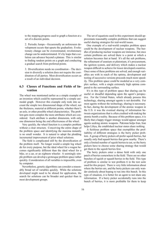 to the stepping progress used to graph a function at a
set of n discrete points.
2. Periodic Jumps - Occasionally an unforeseen de-
velopment occurs that upsets the gradualists. Evolu-
tionary change can be overestimated, revolutionary
change can be underestimated. It’s by leaps that a so-
lution can advance beyond a plateau. This is similar
to ﬁnding random points on a graph and conducting
a gradual search from preferred points.
3. Diversiﬁcation needs no coordination - The deci-
sion to diversify a solution does not require the coor-
dination of all parties. Most diversiﬁcation occurs as
a result of an individual decision.
6.3 Classes of Functions and Fields of In-
vention
The wheel was mentioned earlier as a simple example of
an invention which could be represented by a simple uni-
modal graph. However this example only took into ac-
count the simple two dimensional shape of the wheel, not
the thickness, material at different points, whether there’s
an axle, or other possible wheel characteristics. The prob-
lem gets more complex the more attributes which are con-
sidered. Each attribute is another dimension, with only
one dimension being the end effectiveness of the wheel.
Very quickly, the wheel function is a complex problem
without a clear structure. Conceiving the entire shape of
the problem space and identifying the maxima instantly
is no small wonder. It is natural to adopt the plodding
incremental improvement of prior wheel solutions.
The ﬁeld is complicated still by the diversiﬁcation of
the problem itself. No longer would a simple log wheel
do for every purpose, but the ideal wheel for a wagon be-
comes signiﬁcantly different than the ideal wheel for a
bike, or a car, or an eighteen wheeler. A seemingly sim-
ple problem can develop a grotesque problem space rather
quickly. Consideration of all variables is impossible, even
by computer.
Nevertheless, genetic algorithms can consider a reason-
ably broad set of variables quickly. While the solutions
developed might need to be shined for application, the
search for solutions can be broader and quicker than in
most development groups.
The set of equations used in this experiment should ap-
proximate reasonably complex problems that can suggest
useful sharing strategies for real-world issues.
One example of a real-world complex problem space
could be the development of nuclear weapons. The hur-
dles of producing nuclear weapons are immense, but once
certain problems are solved there is a point at which a
solution becomes fast at hand. It’s all the sub problems,
the reﬁnement of uranium or plutonium, it’s procurement,
the ignition system, and delivery which makes a nuclear
weapon difﬁcult to achieve for lessor developed countries.
Once some of these problems are solved, and enough vari-
ables are with in reach of the optima, development and
testing of successive versions proceeds much more speed-
ily. This problem space could be modeled as a very com-
plex surface, with a single extremely high optima com-
pared to the surrounding surface.
It’s in this type of problem space that sharing can be
useful or dreadful depending upon the agent’s perspec-
tive. For the United States, which already possess this
technology, sharing amongst agents is not desirable. For
most agents without the technology, sharing is necessary.
In fact, during the development of the atomic weapon in
the U.S. it was the eventual sharing of information be-
tween organizations that is often credited with making the
atomic bomb a reality. Because of this problem space, it is
likely that a happy trigger strategy would appear amongst
agents seeking atomic weapons. Pakistan helps Iran, Iran
helps Libya, the established nuclear states share nothing.
A ﬁctitious problem space that exempliﬁes the prof-
itability of different strategies is the berry picker prob-
lem. A group of berry pickers all prefer squish berries, but
usually only ﬁnd squash berries that grow nearby. There’s
only a limited number of squish berries to eat, so the berry
pickers have to choose some sharing strategy that would
get them to the squish berries ﬁrst.
The berry pickers enter a dense ﬁeld with only one
patch of berries somewhere in the ﬁeld. There are no other
bunches of squish or squash berries in the ﬁeld. This type
of problem is similar to test problem 6 in the test suite
used for this project. There is very little information about
where the berries are, and the berry pickers can only wan-
der aimlessly about hoping to run into this bunch. In this
type of situation, it is better for an agent to not share any
information. If a berry picker accidentally runs into the
bunch of berries, it is more proﬁtable for them to keep
16
 