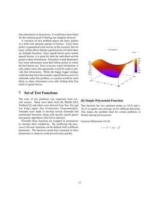 that information to themselves. It would have been better
for the common good if sharing was rampant, however.
A variation on this problem places the berry pickers
in a ﬁeld with splotchy patches of berries. Every berry
picker is guaranteed some berries in this scenario, but not
many will be able to ﬁnd the squish berries (of which there
are multiple bunches). Since squish berries grow nearby
squash berries, it is good for both the individual and the
group to share information. All pickers would desperately
love some information from their fellow picker on where
the best berries are. Since everyone wants information, it
only makes sense that agreements would be made to pro-
vide that information. While the happy trigger strategy
could develop from this scenario, squish berries come in a
multitude under this problem, so a picker would be more
likely to share information even after ﬁnding their ﬁrst
batch of squish berries.
7 Set of Test Functions
The suite of test problems was organized from sev-
eral sources. Many were taken from the Matlab GEA
Toolbox[12] and others were derived from Yao, Xin and
Liu Yong’s paper, Fast Evolutionary Programming[3].
Attempts were made to develop several unimodal and
multimodal functions, along with speciﬁc search spaces
that genetic algorithms often fail to optimize.
Normally these functions are wrapped in summations
to increase their complexity. By modifying the func-
tions.h ﬁle new functions can be deﬁned with a different
dimension. The functions tested here remained in three
dimensions so analysis could proceed more quickly.
[0] Simple Polynomial Function
This function has two optimum points at (10,5) and (-
10,-5) so agents can converge in two different directions.
This makes the problem hard for certain problems in
limited sharing environments.
Function Deﬁnition[-10:10]:
z = x2
+ xy − y2
17
 
