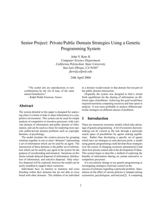 Senior Project: Private/Public Domain Strategies Using a Genetic
Programming System
John V. Kew II
Computer Science Department
California Polytechnic State University
San Luis Obispo, CA 93407
jkew@calpoly.edu
24th April 2004
“The useful arts are reproductions or new
combinations by the wit of man, of the same
natural benefactors.”
- Ralph Waldo Emerson, Nature
Abstract
The system detailed in this paper is designed for analyz-
ing when it is better to hide or share information in a com-
petitive environment. This system can be used for simple
analysis of competitive or inventive processes, with a pri-
vate domain of information and public domain of infor-
mation, and can be used as a basis for exploring more spe-
ciﬁc public/private domain problems such as copyright,
business, or psychology.
The model emulates the creative process by grouping
solutions together in one or more “domains” representing
a set of information which can be used by an agent. The
intersection of these domains is the public set of informa-
tion which can be used by any agent in the system for the
purpose of crossbreeding and mutation. Variations on this
theme include delayed dispersal of information, falsiﬁca-
tion of information, and selective dispersal. Only selec-
tive dispersal will be explored, however the model can be
easily modiﬁed to support these variations.
Individuals have no barriers to mutation and cross
breeding within their domains but are not able to cross
breed with other domains. The children of an individual
in a domain would remain in that domain but not part of
the public domain intersection.
Originally the system was designed to ﬁnd a mixed
Nash equilibrium for the sharing of information on dif-
ferent types of problems. Achieving this goal would have
required enormous computing resources and time spent in
analysis. It was more proﬁtable to analyze different par-
ticular strategies on different classes of problems.
1 Introduction
There are numerous economic models which take advan-
tage of genetic programming. A lot of economic decision-
making can be viewed as the trek through a particular
search space of possibilities by agents seeking equilib-
rium. Rather than developing a speciﬁc set of agents
which have set strategies at each decision point, a model
using genetic programming could develop these strategies
over the course of changing economic parameters[1] and
show how private control aids in the development of ideas.
This system hopes to describe a method of exploring the
beneﬁts of information sharing on certain innovative or
competitive processes.
It is not entirely strange to use genetic programming in
investigating strategies of private control on the
success of solutions regarding a particular problem. Spec-
ulation on the effect of various policies is rampant among
economists, psychologists, and lawyers[2]. A computing
2
 
