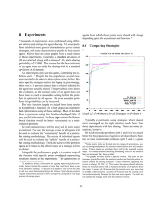 8 Experiments
Thousands of experiments were performed using differ-
ent criteria and settings for agent sharing. All seven prob-
lems exhibited some general characteristics given certain
strategies, and some characteristics speciﬁc to their search
space. Shown here are some graphs from a small subset
of those experiments. Generally, a standard deviation of
20 was selected, along with a mean of 100, and a sharing
probability of 1/1000. This means that the best solutions
of an agent were set aside for sharing with in a standard
deviation of 20 percent.
All experiments only use ten agents, controlling ten so-
lutions each. 5
Despite the low population, several mea-
sures needed to be taken to slow optimization further. Be-
sides speciﬁc strategies such as the happy or grim strategy,
there was a .1 percent chance that a solution selected by
the agent was actually shared. This procedure slows down
the evolution, as the normal curve of an agent does not
have time to reach a reasonable setting before the prob-
lem is optimized by all agents. On more complex prob-
lems this probability can be increased.
The only function largely excluded from these results
is Rosenbrock’s function (3) which displayed extremely
fast optimization using all basic settings. Most of the data
from experiments using this function displayed little, if
any, useful information. In these experiments the Rosen-
brock function would be better restructured as a mini-
mization problem.
Several characteristics will be analysed in each major
experiment. For one, the average scores of all agents will
be used to evaluate the “community” beneﬁt of a particu-
lar sharing methodology. The scores of individual agents
will be used to evaluate the “selﬁsh” beneﬁt of a particu-
lar sharing methodology. Third, the nature of the problem
space as it relates to the effectiveness of a strategy will be
explored.
Alongside the performance graph is a contour map of
the function with speciﬁc points overlayed representing
solutions shared in the experiment. The generations or
5A harddrive failure, followed by an equally depressing RAID con-
troller failure limited the number of tests that could have been re-run
with alternative settings. A decision was made to only re-run the data
which was most illuminating before the failures. High sharing systems
require an enormous amount of CPU horsepower, alongside a very large
amount of storage space.
agents from which these points were shared will change
depending upon the experiment and function. 6
8.1 Comparing Strategies
7
Graph 12: Performance for all Strategies on Problem 0
Typically experiments using strategies which shared
more converged on the right solution much faster than
those experiments with less sharing. There are some ex-
ceptions, however.
On hard unimodal problems (prb 1 and 6) it was much
better for the population of agents to all share than to hide,
but on hard multimodal problems (prb 5 and 4) agents
6Some scatter plots are divided into two ranges of generations, usu-
ally to distinguish between the solutions shared before and after coales-
cence. Unless otherwise speciﬁed, these will be the standard contour
maps. For various reasons involving formatting issues in the multicol
latex environment, they have no titles.
7The graphs hereafter follow a speciﬁc format. The titles on per-
formance graphs ﬁrst state the problem number and then the part of se-
lection criteria for sharing solutions. Unless otherwise speciﬁed, this
criteria is always 20, 100, 10. This means that agents shared solutions
based on a normal curve with a standard deviation of 20 percent from
the center. A center of 100 means that the normal curve was moved up
to straddle to best solution. A center of 50 means that the normal curve
was centered exactly between the best and worst agents. The titles do
not include the strategy used, only the selection criteria.
21
 