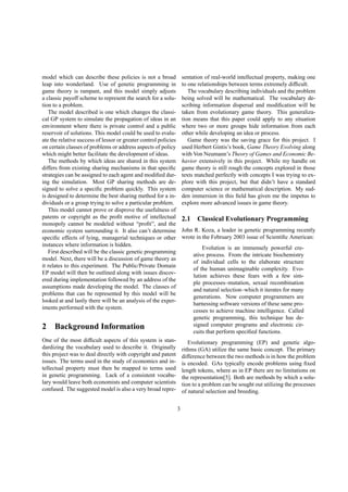 model which can describe these policies is not a broad
leap into wonderland. Use of genetic programming in
game theory is rampant, and this model simply adjusts
a classic payoff scheme to represent the search for a solu-
tion to a problem.
The model described is one which changes the classi-
cal GP system to simulate the propagation of ideas in an
environment where there is private control and a public
reservoir of solutions. This model could be used to evalu-
ate the relative success of lessor or greater control policies
on certain classes of problems or address aspects of policy
which might better facilitate the development of ideas.
The methods by which ideas are shared in this system
differs from existing sharing mechanisms in that speciﬁc
strategies can be assigned to each agent and modiﬁed dur-
ing the simulation. Most GP sharing methods are de-
signed to solve a speciﬁc problem quickly. This system
is designed to determine the best sharing method for a in-
dividuals or a group trying to solve a particular problem.
This model cannot prove or disprove the usefulness of
patents or copyright as the proﬁt motive of intellectual
monopoly cannot be modeled without “proﬁt”, and the
economic system surrounding it. It also can’t determine
speciﬁc effects of lying, managerial techniques or other
instances where information is hidden.
First described will be the classic genetic programming
model. Next, there will be a discussion of game theory as
it relates to this experiment. The Public/Private Domain
EP model will then be outlined along with issues discov-
ered during implementation followed by an address of the
assumptions made developing the model. The classes of
problems that can be represented by this model will be
looked at and lastly there will be an analysis of the exper-
iments performed with the system.
2 Background Information
One of the most difﬁcult aspects of this system is stan-
dardizing the vocabulary used to describe it. Originally
this project was to deal directly with copyright and patent
issues. The terms used in the study of economics and in-
tellectual property must then be mapped to terms used
in genetic programming. Lack of a consistent vocabu-
lary would leave both economists and computer scientists
confused. The suggested model is also a very broad repre-
sentation of real-world intellectual property, making one
to one relationships between terms extremely difﬁcult.
The vocabulary describing individuals and the problem
being solved will be mathematical. The vocabulary de-
scribing information dispersal and modiﬁcation will be
taken from evolutionary game theory. This generaliza-
tion means that this paper could apply to any situation
where two or more groups hide information from each
other while developing an idea or process.
Game theory was the saving grace for this project. I
used Herbert Gintis’s book, Game Theory Evolving along
with Von Neumann’s Theory of Games and Economic Be-
havior extensively in this project. While my handle on
game theory is still rough the concepts explored in those
texts matched perfectly with concepts I was trying to ex-
plore with this project, but that didn’t have a standard
computer science or mathematical description. My sud-
den immersion in this ﬁeld has given me the impetus to
explore more advanced issues in game theory.
2.1 Classical Evolutionary Programming
John R. Koza, a leader in genetic programming recently
wrote in the February 2003 issue of Scientiﬁc American:
Evolution is an immensely powerful cre-
ative process. From the intricate biochemistry
of individual cells to the elaborate structure
of the human unimaginable complexity. Evo-
lution achieves these fears with a few sim-
ple processes–mutation, sexual recombination
and natural selection–which it iterates for many
generations. Now computer programmers are
harnessing software versions of these same pro-
cesses to achieve machine intelligence. Called
genetic programming, this technique has de-
signed computer programs and electronic cir-
cuits that perform speciﬁed functions.
Evolutionary programming (EP) and genetic algo-
rithms (GA) utilize the same basic concept. The primary
difference between the two methods is in how the problem
is encoded. GAs typically encode problems using ﬁxed
length tokens, where as in EP there are no limitations on
the representation[5]. Both are methods by which a solu-
tion to a problem can be sought out utilizing the processes
of natural selection and breeding.
3
 