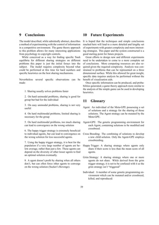 9 Conclusions
The model described, while admittedly abstract, describes
a method of experimenting with the control of information
in a competitive environment. The game theory approach
to this problem allows for many interesting applications
from psychology to copyright controls.
While conceived as a way for ﬁnding speciﬁc Nash
equilibria for different sharing strategies on different
problems this paper is just the initial forays into the
subject. The model requires complexity beyond what
could be performed at this time for hard numbers and
speciﬁc heuristics on the best sharing mechanisms.
Nevertheless several speciﬁc observations can be
made:
1. Sharing usually solves problems faster
2. On hard unimodal problems, sharing is good for
group but bad for the individual
3. On easy unimodal problems, sharing is not very
useful
4. On hard multimodal problems, limited sharing is
necessary for the group
5. On hard multimodal problems, too much sharing
can lead to convergence on the wrong solution
6. The happy trigger strategy is extremely beneﬁcial
to individual agents, but can lead to convergence on
the wrong solution for less successful agents.
7. Using the happy trigger strategy, it is best for the
population if a very large number of agents are be-
low average, rather than just a few. These agents can
depend on the diversity of other lesser agents to ﬁnd
an optimal solution eventually.
8. A agent doesn’t proﬁt by sharing when all others
don’t, but can often force other agents to converge
on the wrong solution (Sucker’s Revenge).
10 Future Experiments
It is hoped that the techniques and simple conclusions
reached here will lead to a more detailed and lengthy set
of experiments with greater complexity and more interest-
ing strategies. This paper and the system constructed is a
good starting point for future projects.
Great efforts to design new and different experiments
need to be undertaken to come to a more complete set
of conclusions. More computing resources are also re-
quired given the required complexity. Analysis was con-
strained to problems that can be represented on a three
dimensional surface. While this allowed for great insight,
speciﬁc data requires analysis be performed without the
beneﬁt of visualization aids.
Once speciﬁc information can be produced, and proba-
bilities generated, a game theory approach more similar to
the analysis of the simple game can be used in developing
heuristics.
11 Glossary
Agent: An individual of the Meta-GPE possessing a set
of solutions and a strategy for the sharing of those
solutions. The Agent strategy can be mutated by the
Meta-GPE.
Agent-GPE: The genetic programming environment for
each Agent, containing solutions to be modiﬁed and
crossbreed.
Cross Breeding: The combining of solutions to develop
a new child solution. Only the Agent-GPE employs
crossbreeding.
Happy Trigger: A sharing strategy where agents only
share if their score is less than the mean score of all
agents.
Grim Strategy: A sharing strategy where one or more
agents do not share. While derived from the grim
trigger strategy, it is not to be confused with it as the
grim strategy isn’t “triggered”
Individual: A member of some genetic programming en-
vironment which can be mutated and/or crossbreed,
killed, and reproduced.
39
 