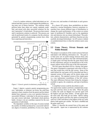 A set of n random solutions, called individuals are ini-
tialized and their success is tested against the problem us-
ing some sort of ﬁtness function. The solutions which
perform better than others are copied, randomly modi-
ﬁed, and mixed with other successful solutions for the
next “generation” of individuals. The process then restarts
until a satisfactory solution is achieved. This process can
only be performed inside of a computer, but the solutions
generated by genetic programming systems have often
been surprising and innovative.
generation
W
W
W
W
W
W
L
L
L
L
L
Figure 1: Generic genetic/evolutionary programming
Figure 1 depicts a generic genetic programming pro-
cess. Individuals, or solutions, are boxes, the solid lines
represent a basic mutation from the parent and the dotted-
dashed lines represent a cross over operation between a
successful( [W]inner ) individual in the previous genera-
tion and a newer individual. Individuals which perform
badly ( [L]oser ) do not contribute material for the next
generation of individuals.
The dependent variables in this type of system include
the number of children produced by a successful individ-
ual, degree of mutation, probability of cross over, degree
of cross over, and number of individuals in each genera-
tion.
In a classic GP system, these probabilities are deter-
mined by a normal distribution, however sometimes re-
searchers have chosen different types of distributions to
change the search performance of the system on certain
types of problems.[3] Variables such as the population
size and selection size are chosen beforehand. The prob-
lem, solution characteristics, and ﬁtness function are also
carefully developed beforehand. An GP system is halted
at a predetermined time or when the solution meets some
criteria.
2.2 Game Theory, Private Domain and
Public Domain
This project is an analysis of the creative process between
individuals with differing information sets. The goal is
to ﬁnd some sort of useful strategy between those who
share information and those who hide information[5][6].
A simple game will help describe the game theory basis
for this experiment, and give an introduction to the evolu-
tionary aspects which will be part of the full experiment.
The ﬁrst game described will be a boring card game.
The game is designed to experiment with some of the is-
sues that would arise with the full version. Some of the
math behind the card game will be described and then a
repeated version of the game will be shown along with
some analysis. The repeated version of the simple game
is a very rudimentary resemblance of the full version.
The main differences between them being the strategies
available to agents, the complexity, and type of problems
solved.
A simpliﬁed version could be described as such:
Two agents draw random card from a standard deck, keep-
ing each card face down on the table. When the game
is called, the cards are ﬂipped over and the agent with
the highest card gets three dollars. If both agents draw
the same rank, they both get one dollar. Before calling
the game, the agents each have the option of turning their
card over. If the card shown is the highest of the two cards
drawn, both agents get a dollar. The deck is shufﬂed and
the game starts over.
Tables 1-3 describe the normal form of the game and
their payoffs. Agent one is represented by the columns
4
 