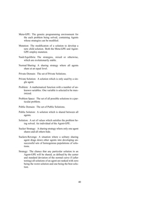 Meta-GPE: The genetic programming environment for
the each problem being solved, containing Agents
whose strategies can be modiﬁed.
Mutation: The modiﬁcation of a solution to develop a
new child solution. Both the Meta-GPE and Agent-
GPE employ mutation.
Nash Equilibria: The strategies, mixed or otherwise,
which are evolutionarily stable.
Normal Sharing: A sharing strategy where all agents
share at an equal level.
Private Domain: The set of Private Solutions.
Private Solution: A solution which is only used by a sin-
gle agent.
Problem: A mathematical function with a number of un-
known variables. One variable is selected to be max-
imized.
Problem Space: The set of all possible solutions to a par-
ticular problem.
Public Domain: The set of Public Solutions.
Public Solution: A solution which is shared between all
agents.
Solution: A set of values which satisﬁes the problem be-
ing solved. An individual of the Agent-GPE.
Sucker Strategy: A sharing strategy where only one agent
shares and all others hide.
Suckers Revenge: A situation where a solitary sharing
agent drags down other agents into developing un-
successful sets of homogenous populations of solu-
tions.
Strategy: The chance that any particular solution in an
Agent-GPE will be shared, as deﬁned by the center
and standard deviation of the normal curve if (after
testing) all solutions of an agent are ranked with zero
being the worst solution and one being the best solu-
tion.
40
 