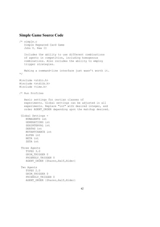 Simple Game Source Code
/* simple.c
Simple Repeated Card Game
John V. Kew II
Includes the ability to use different combinations
of agents in competition, including homogenous
combinations. Also includes the ability to employ
trigger strategies.
Making a command-line interface just wasn’t worth it.
*/
#include <stdio.h>
#include <stdlib.h>
#include <time.h>
/* Run Profiles
Basic settings for certian classes of
experiments. Global settings can be adjusted in all
experiments. Replace "int" with desired integer, and
order AGENT_ORDER depending upon the matchup desired.
Global Settings -
NUMAGENTS int
GENERATIONS int
SEXINTERVAL int
DEATHS int
MUTANTCHANCE int
ALPHA int
BETA int
ZETA int
Three Agents
TYPES 3.0
GRIM_TRIGGER 0
FRIENDLY_TRIGGER 0
AGENT_ORDER {Sharer,Half,Hider}
Two Agents
TYPES 2.0
GRIM_TRIGGER 0
FRIENDLY_TRIGGER 0
AGENT_ORDER {Sharer,Half,Hider}
42
 