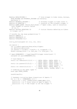 #define GRIM_TRIGGER 0 /* Grim trigger to hider state, boolean,
GRIM_TRIGGER and FRIENDLY_TRIGGER are mutually
exclusive */
#define FRIENDLY_TRIGGER 1 /* Friendly trigger to hider state */
#define FT_DURATION 1 /* Duration of the friendly trigger */
#define AGENT_ORDER {Sharer,Half,Hider} /* Agent order, used in conjuction
with "TYPES" to control nature
of run */
#define INITIAL_DEFECTORS 50 /* Initial Sharers defecting as hiders
in trigger run */
/* Cutoffs for the draw probabilities */
#define SAMECUT 3
#define GREATERCUT 27
#define TOTALPROB 53.0
void q_sort(unsigned int [][], int, int);
int main() {
int i,j,agent,agentnum,draw,value,trigger;
int decision1,decision2;
int sharers = 0,hiders = 0,halfs = 0, triggered = 0;
double average_score = 0, last_ave = 0, total_pot = 0;
/* Agent[NUMAGENTS] = [type][payoff][trigger state/count] */
unsigned int pool[NUMAGENTS][3];
/* Card Tables */
static int samecard[2][2][2] = { { {BETA, BETA}, {BETA, BETA} },
{ {BETA, BETA}, {BETA, BETA} } };
static int greater[2][2][2] = { { {BETA, BETA}, {ZETA, ALPHA} },
{ {BETA, BETA}, {ZETA, ALPHA} } };
static int lessor[2][2][2] = { { {BETA, BETA}, {BETA, BETA} },
{ {ALPHA, ZETA}, {ALPHA, ZETA} } };
/* Ordering of the agent types */
enum type AGENT_ORDER;
srand(time(0));
/* Randomly Initialize Equal Proportions of Agents */
for (i = 0; i < NUMAGENTS; i++) {
pool[i][0] = (int) (TYPES*rand()/(RAND_MAX+1.0));
pool[i][1] = 0; /* Total Value of Game to Agent */
pool[i][2] = 0; /* The finger is off the trigger */
}
44
 