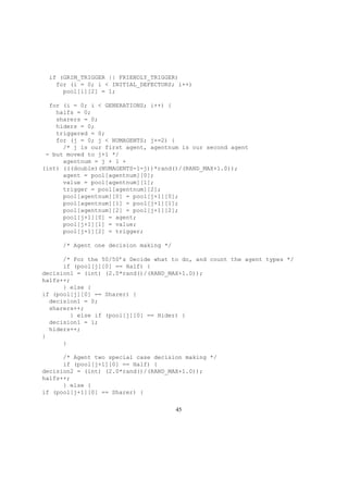 if (GRIM_TRIGGER || FRIENDLY_TRIGGER)
for (i = 0; i < INITIAL_DEFECTORS; i++)
pool[i][2] = 1;
for (i = 0; i < GENERATIONS; i++) {
halfs = 0;
sharers = 0;
hiders = 0;
triggered = 0;
for (j = 0; j < NUMAGENTS; j+=2) {
/* j is our first agent, agentnum is our second agent
- but moved to j+1 */
agentnum = j + 1 +
(int) (((double)(NUMAGENTS-1-j))*rand()/(RAND_MAX+1.0));
agent = pool[agentnum][0];
value = pool[agentnum][1];
trigger = pool[agentnum][2];
pool[agentnum][0] = pool[j+1][0];
pool[agentnum][1] = pool[j+1][1];
pool[agentnum][2] = pool[j+1][2];
pool[j+1][0] = agent;
pool[j+1][1] = value;
pool[j+1][2] = trigger;
/* Agent one decision making */
/* For the 50/50’s Decide what to do, and count the agent types */
if (pool[j][0] == Half) {
decision1 = (int) (2.0*rand()/(RAND_MAX+1.0));
halfs++;
} else {
if (pool[j][0] == Sharer) {
decision1 = 0;
sharers++;
} else if (pool[j][0] == Hider) {
decision1 = 1;
hiders++;
}
}
/* Agent two special case decision making */
if (pool[j+1][0] == Half) {
decision2 = (int) (2.0*rand()/(RAND_MAX+1.0));
halfs++;
} else {
if (pool[j+1][0] == Sharer) {
45
 