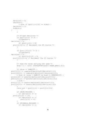 decision2 = 0;
sharers++;
} else if (pool[j+1][0] == Hider) {
decision2 = 1;
hiders++;
}
}
/* Trigger Decisions */
if (pool[j][2] != 0) {
triggered++;
decision1 = 1;
if (pool[j][2] > 0)
pool[j][2]--; /* decrement the FT Counter */
}
if (pool[j+1][2] != 0) {
triggered++;
decision2 = 1;
if (pool[j+1][2] > 0)
pool[j+1][2]--; /* decrement the FT Counter */
}
/* Draw the cards and play the game */
draw = 1 + (int) (TOTALPROB*rand()/(RAND_MAX+1.0));
if (draw <= SAMECUT) {
pool[j][1] += samecard[decision2][decision1][1];
pool[j+1][1] += samecard[decision2][decision1][0];
} else if (draw > SAMECUT && draw <= GREATERCUT) {
pool[j][1] += greater[decision2][decision1][1];
pool[j+1][1] += greater[decision2][decision1][0];
} else {
pool[j][1] += lessor[decision2][decision1][1];
pool[j+1][1] += lessor[decision2][decision1][0];
}
total_pot = pool[j][1] + pool[j+1][1];
if (GRIM_TRIGGER) {
if (decision1 == 1)
pool[j+1][2] = -1;
if (decision2 == 1)
pool[j][2] = -1;
}
if (FRIENDLY_TRIGGER) {
if (decision1 == 1)
46
 