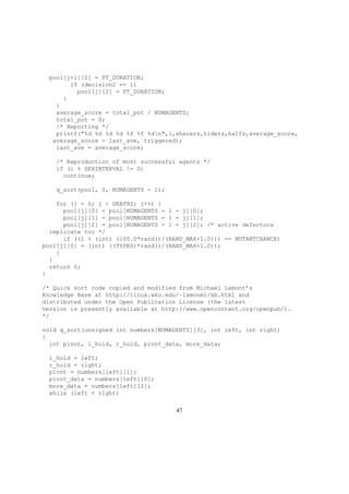 pool[j+1][2] = FT_DURATION;
if (decision2 == 1)
pool[j][2] = FT_DURATION;
}
}
average_score = total_pot / NUMAGENTS;
total_pot = 0;
/* Reporting */
printf("%d %d %d %d %f %f %dn",i,sharers,hiders,halfs,average_score,
average_score - last_ave, triggered);
last_ave = average_score;
/* Reproduction of most successful agents */
if (i % SEXINTERVAL != 0)
continue;
q_sort(pool, 0, NUMAGENTS - 1);
for (j = 0; j < DEATHS; j++) {
pool[j][0] = pool[NUMAGENTS - 1 - j][0];
pool[j][1] = pool[NUMAGENTS - 1 - j][1];
pool[j][2] = pool[NUMAGENTS - 1 - j][2]; /* active defectors
replicate too */
if ((1 + (int) (100.0*rand()/(RAND_MAX+1.0))) == MUTANTCHANCE)
pool[j][0] = (int) ((TYPES)*rand()/(RAND_MAX+1.0));
}
}
return 0;
}
/* Quick sort code copied and modified from Michael Lamont’s
Knowledge Base at http://linux.wku.edu/~lamonml/kb.html and
distributed under the Open Publication License (the latest
version is presently available at http://www.opencontent.org/openpub/).
*/
void q_sort(unsigned int numbers[NUMAGENTS][3], int left, int right)
{
int pivot, l_hold, r_hold, pivot_data, more_data;
l_hold = left;
r_hold = right;
pivot = numbers[left][1];
pivot_data = numbers[left][0];
more_data = numbers[left][2];
while (left < right)
47
 