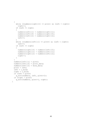 {
while ((numbers[right][1] >= pivot) && (left < right))
right--;
if (left != right)
{
numbers[left][1] = numbers[right][1];
numbers[left][0] = numbers[right][0];
numbers[left][2] = numbers[right][2];
left++;
}
while ((numbers[left][1] <= pivot) && (left < right))
left++;
if (left != right)
{
numbers[right][0] = numbers[left][0];
numbers[right][1] = numbers[left][1];
numbers[right][2] = numbers[left][2];
right--;
}
}
numbers[left][1] = pivot;
numbers[left][0] = pivot_data;
numbers[left][2] = more_data;
pivot = left;
left = l_hold;
right = r_hold;
if (left < pivot)
q_sort(numbers, left, pivot-1);
if (right > pivot)
q_sort(numbers, pivot+1, right);
}
48
 