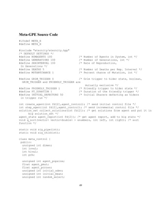 Meta-GPE Source Code
#ifndef META_H
#define META_H
#include "eternity/eternity.hpp"
/* DEFAULT SETTINGS */
#define NUMAGENTS 100 /* Number of Agents in System, int */
#define GENERATIONS 100 /* Number of Generations, int */
#define SEXINTERVAL 100 /* Rate of Reproduction,
In Generations */
#define DEATHS 5 /* Number of Deaths per Rep. Interval */
#define MUTANTCHANCE 1 /* Percent chance of Mutation, int */
#define GRIM_TRIGGER 0 /* Grim trigger to hider state, boolean,
GRIM_TRIGGER and FRIENDLY_TRIGGER are
mutually exclusive */
#define FRIENDLY_TRIGGER 1 /* Friendly trigger to hider state */
#define FT_DURATION 1 /* Duration of the friendly trigger */
#define INITIAL_DEFECTORS 50 /* Initial Sharers defecting as hiders
in trigger run */
int create_agent(int fd[2],agent_control); /* send initial control file */
int step_agent(int fd[2],agent_control); /* send incremental control file */
solution_set collect_solutions(int fd[2]); /* get solutions from agent and put it in
big solution_set */
agent_stats agent_report(int fd[2]); /* get agent report, add to big stats */
void q_sort(vector< vector<double> > &numbers, int left, int right); /* sort
function */
static void sig_pipe(int);
static void sig_chld(int);
class meta_control {
public:
unsigned int dimen;
int loval;
int hival;
int prb;
unsigned int agent_popsize;
float agent_pmut;
float agent_pcross;
unsigned int initial_sdev;
unsigned int initial_mean;
unsigned int random_select;
49
 
