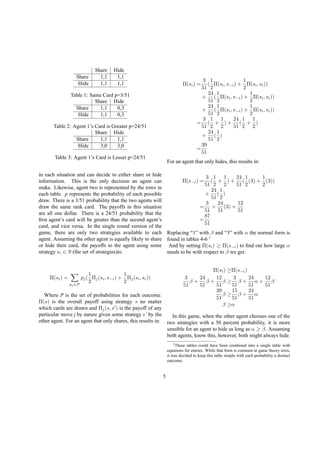 Share Hide
Share 1,1 1,1
Hide 1,1 1,1
Table 1: Same Card p=3/51
Share Hide
Share 1,1 0,3
Hide 1,1 0,3
Table 2: Agent 1’s Card is Greater p=24/51
Share Hide
Share 1,1 1,1
Hide 3,0 3,0
Table 3: Agent 1’s Card is Lesser p=24/51
in each situation and can decide to either share or hide
information. This is the only decision an agent can
make. Likewise, agent two is represented by the rows in
each table. p represents the probability of each possible
draw. There is a 3/51 probability that the two agents will
draw the same rank card. The payoffs in this situation
are all one dollar. There is a 24/51 probability that the
ﬁrst agent’s card will be greater than the second agent’s
card, and vice versa. In the single round version of the
game, there are only two strategies available to each
agent. Assuming the other agent is equally likely to share
or hide their card, the payoffs to the agent using some
strategy si ∈ S (the set of strategies)is:
Π(si) =
pj ∈P
pj(
1
2
Πj(si, s−i) +
1
2
Πj(si, si))
Where P is the set of probabilities for each outcome.
Π(s) is the overall payoff using strategy s no matter
which cards are drawn and Πj(s, s ) is the payoff of any
particular move j by nature given some strategy s’ by the
other agent. For an agent that only shares, this results in:
Π(si) =
3
51
(
1
2
Π(si, s−i) +
1
2
Π(si, si))
+
24
51
(
1
2
Π(si, s−i) +
1
2
Π(si, si))
+
24
51
(
1
2
Π(si, s−i) +
1
2
Π(si, si))
=
3
51
(
1
2
+
1
2
) +
24
51
(
1
2
+
1
2
)
+
24
51
(
1
2
)
=
39
51
For an agent that only hides, this results in:
Π(s−i) =
3
51
(
1
2
+
1
2
) +
24
51
(
1
2
(3) +
1
2
(3))
+
24
51
(
1
2
)
=
3
51
+
24
51
(3) +
12
51
=
87
51
Replacing “1” with β and “3” with α the normal form is
found in tables 4-6 1
And by setting Π(si) ≥ Π(s−i) to ﬁnd out how large α
needs to be with respect to β we get:
Π(si) ≥Π(s−i)
3
51
β +
24
51
β +
12
51
β ≥
3
51
β +
24
51
α +
12
51
β
39
51
β ≥
15
51
β +
24
51
α
β ≥α
In this game, when the other agent chooses one of the
two strategies with a 50 percent probability, it is more
sensible for an agent to hide as long as α ≥ β. Assuming
both agents, know this, however, both might always hide.
1These tables could have been combined into a single table with
equations for entries. While that form is common in game theory texts,
it was decided to keep this table simple with each probability a distinct
outcome.
5
 
