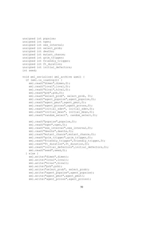unsigned int popsize;
unsigned int ngen;
unsigned int sex_interval;
unsigned int select_prob;
unsigned int deaths;
unsigned int mutant_chance;
unsigned int grim_trigger;
unsigned int friendly_trigger;
unsigned int ft_duration;
unsigned int initial_defectors;
int seed;
void xml_serialize( xml_archive &xml) {
if (xml.is_loading()) {
xml.read("dimen",dimen,0);
xml.read("loval",loval,0);
xml.read("hival",hival,0);
xml.read("prb",prb,0);
xml.read("select_prob", select_prob, 0);
xml.read("agent_popsize",agent_popsize,0);
xml.read("agent_pmut",agent_pmut,0);
xml.read("agent_pcross",agent_pcross,0);
xml.read("initial_sdev", initial_sdev,0);
xml.read("initial_mean", initial_mean,0);
xml.read("random_select", random_select,0);
xml.read("popsize",popsize,0);
xml.read("ngen",ngen,0);
xml.read("sex_interval",sex_interval,0);
xml.read("deaths",deaths,0);
xml.read("mutant_chance",mutant_chance,0);
xml.read("grim_trigger",grim_trigger,0);
xml.read("friendly_trigger",friendly_trigger,0);
xml.read("ft_duration",ft_duration,0);
xml.read("initial_defectors",initial_defectors,0);
xml.read("seed",seed,0);
} else {
xml.write("dimen",dimen);
xml.write("loval",loval);
xml.write("hival",hival);
xml.write("prb",prb);
xml.write("select_prob", select_prob);
xml.write("agent_popsize",agent_popsize);
xml.write("agent_pmut",agent_pmut);
xml.write("agent_pcross",agent_pcross);
50
 