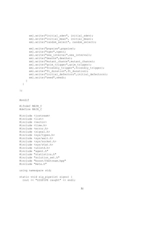 xml.write("initial_sdev", initial_sdev);
xml.write("initial_mean", initial_mean);
xml.write("random_select", random_select);
xml.write("popsize",popsize);
xml.write("ngen",ngen);
xml.write("sex_interval",sex_interval);
xml.write("deaths",deaths);
xml.write("mutant_chance",mutant_chance);
xml.write("grim_trigger",grim_trigger);
xml.write("friendly_trigger",friendly_trigger);
xml.write("ft_duration",ft_duration);
xml.write("initial_defectors",initial_defectors);
xml.write("seed",seed);
}
}
};
#endif
#ifndef MAIN_C
#define MAIN_C
#include <iostream>
#include <list>
#include <vector>
#include <time.h>
#include <error.h>
#include <signal.h>
#include <sys/types.h>
#include <sys/wait.h>
#include <sys/socket.h>
#include <sys/stat.h>
#include <unistd.h>
#include "agent.h"
#include "statistics.h"
#include "solution_set.h"
#include "boost/fdstream.hpp"
#include "meta.h"
using namespace std;
static void sig_pipe(int signo) {
cout << "SIGPIPE caught" << endl;
51
 